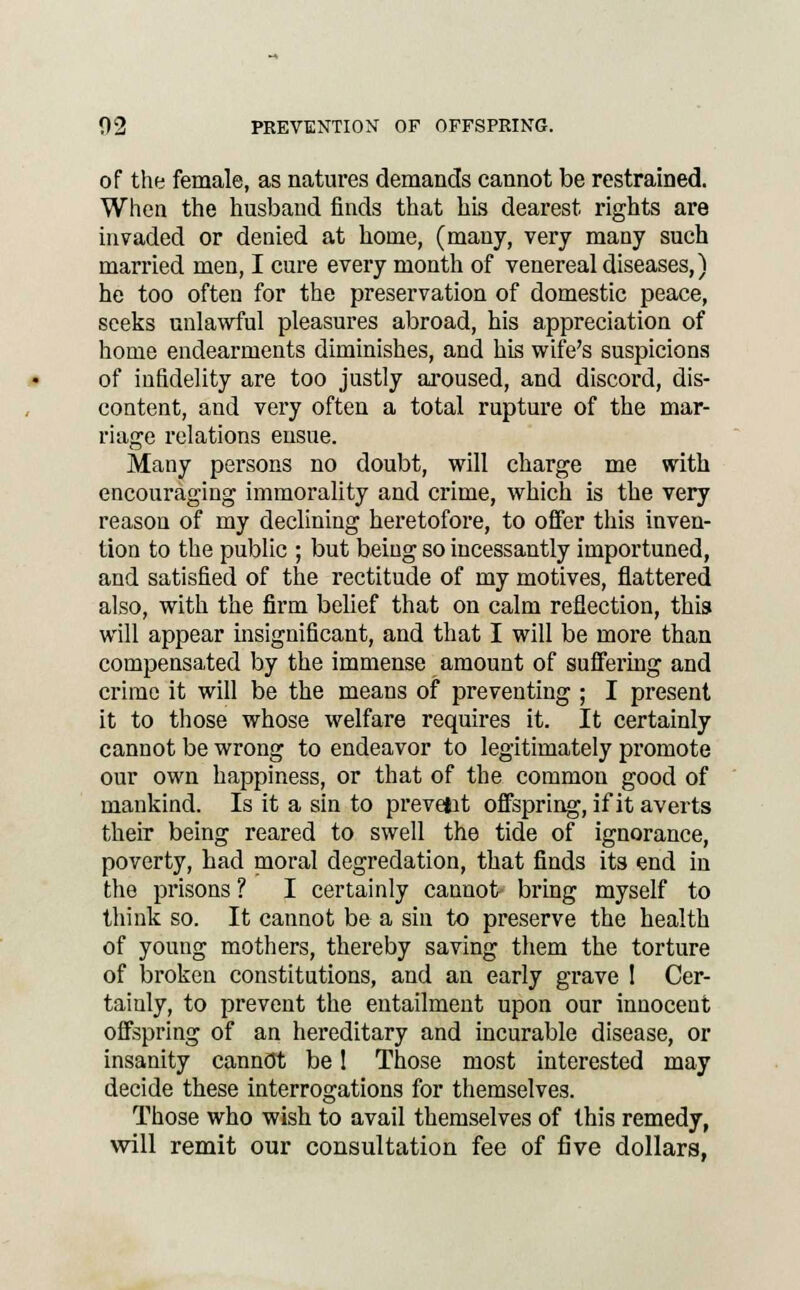 of the female, as natures demands cannot be restrained. When the husband finds that his dearest rights are invaded or denied at home, (many, very many such married men, I cure every month of venereal diseases,) he too often for the preservation of domestic peace, seeks unlawful pleasures abroad, his appreciation of home endearments diminishes, and his wife's suspicions of infidelity are too justly aroused, and discord, dis- content, and very often a total rupture of the mar- riage relations ensue. Many persons no doubt, will charge me with encouraging immorality and crime, which is the very reason of my declining heretofore, to offer this inven- tion to the public ; but being so incessantly importuned, and satisfied of the rectitude of my motives, flattered also, with the firm belief that on calm reflection, this will appear insignificant, and that I will be more than compensated by the immense amount of suffering and crime it will be the means of preventing ; I present it to those whose welfare requires it. It certainly cannot be wrong to endeavor to legitimately promote our own happiness, or that of the common good of mankind. Is it a sin to prevent offspring, if it averts their being reared to swell the tide of ignorance, poverty, had moral degredation, that finds its end in the prisons? I certainly cannot bring myself to think so. It cannot be a sin to preserve the health of young mothers, thereby saving them the torture of broken constitutions, and an early grave I Cer- tainly, to prevent the entailment upon our innocent offspring of an hereditary and incurable disease, or insanity cannot be! Those most interested may decide these interrogations for themselves. Those who wish to avail themselves of this remedy, will remit our consultation fee of five dollars,