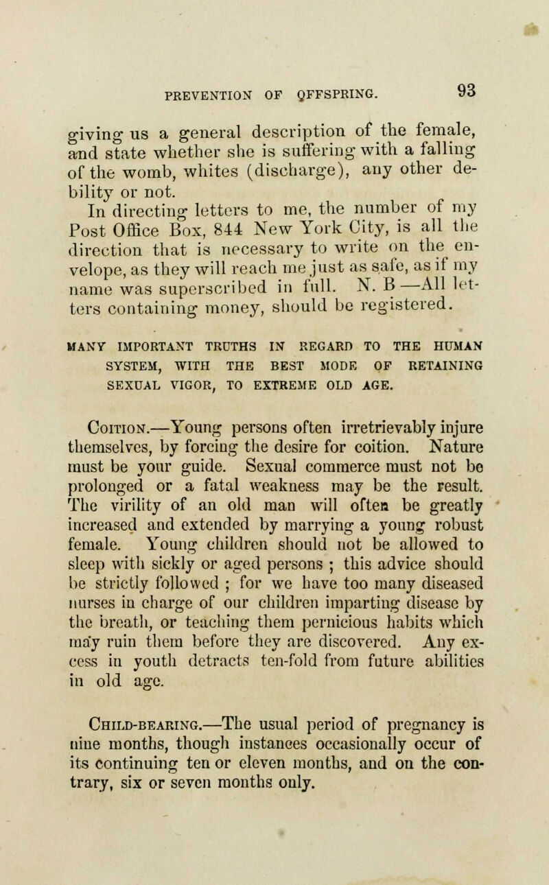 giving us a general description of the female, and state whether she is suffering with a falling of the womb, whites (discharge), any other de- bility or not. In directing letters to me, the number of my Post Office Box, 844 New York City, is all the direction that is necessary to write on the en- velope, as they will reach me just as safe, as if my name was superscribed in full. N. B—All let- ters containing money, should be registered. MANY IMPORTANT TROTHS IN REGARD TO THE HUMAN SYSTEM, WITH THE BEST MODE OF RETAINING SEXUAL VIGOR, TO EXTREME OLD AGE. Coition.—Young persons often irretrievably injure themselves, by forcing the desire for coition. Nature must be your guide. Sexual commerce must not bo prolonged or a fatal weakness may be the result. The virility of an old man will often be greatly increased and extended by marrying a young robust female. Young children should not be allowed to sleep with sickly or aged persons ; this advice should be strictly followed ; for we have too many diseased nurses in charge of our children imparting disease by the breath, or teaching them pernicious habits which may ruin them before they are discovered. Any ex- cess in youth detracts ten-fold from future abilities in old age. Child-bearing.—The usual period of pregnancy is nine months, though instances occasionally occur of its continuing ten or eleven months, and on the con- trary, six or seven months only.