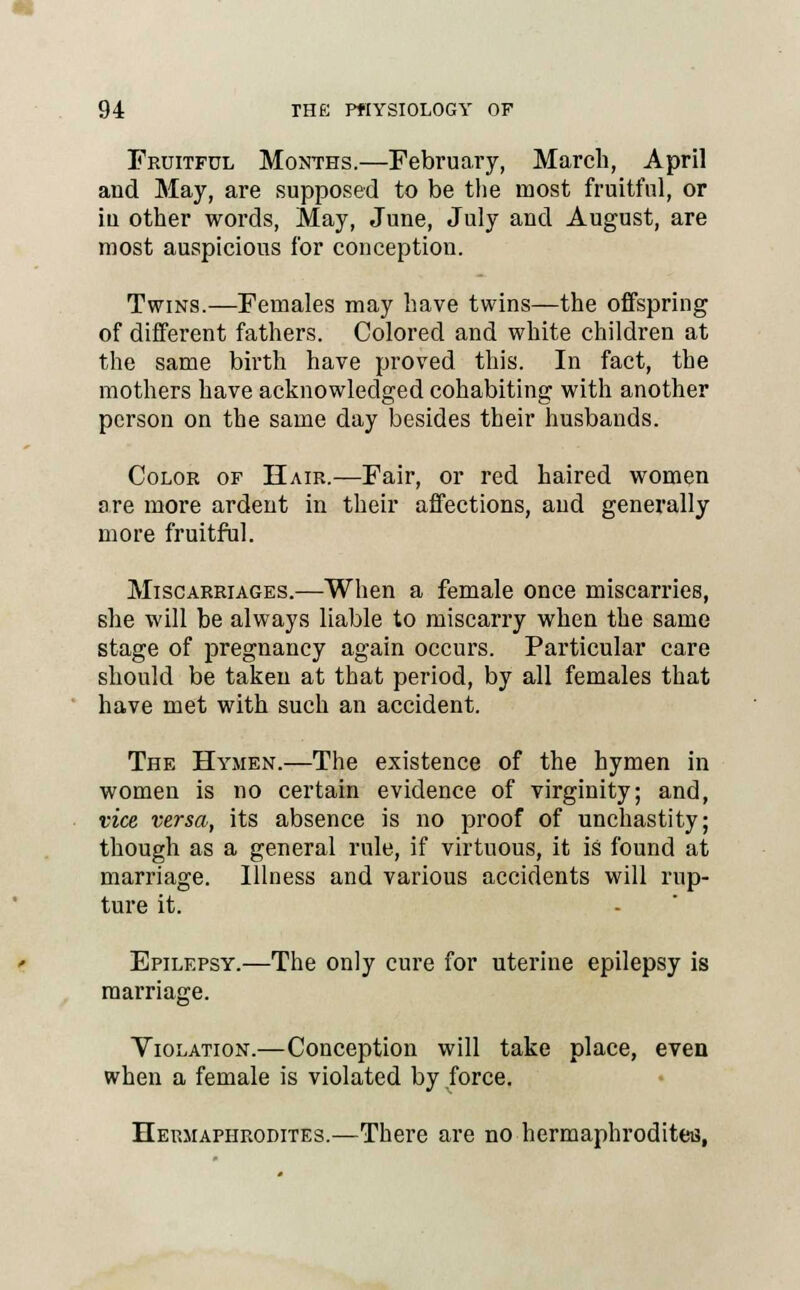 Fruitful Months.—February, March, April and May, are supposed to be the most fruitful, or iu other words, May, June, July and August, are most auspicious for conception. Twins.—Females may have twins—the offspring of different fathers. Colored and white children at the same birth have proved this. In fact, the mothers have acknowledged cohabiting with another person on the same day besides their husbands. Color of Hair.—Fair, or red haired women are more ardent in their affections, and generally more fruitful. Miscarriages.—When a female once miscarries, she will be always liable to miscarry when the same stage of pregnancy again occurs. Particular care should be taken at that period, by all females that have met with such an accident. The Hymen.—The existence of the hymen in women is no certain evidence of virginity; and, vice versa, its absence is no proof of unchastity; though as a general rule, if virtuous, it is found at marriage. Illness and various accidents will rup- ture it. Epilepsy.—The only cure for uterine epilepsy is marriage. Violation.—Conception will take place, even when a female is violated by force. Hermaphrodites.—There are no hermaphrodites,