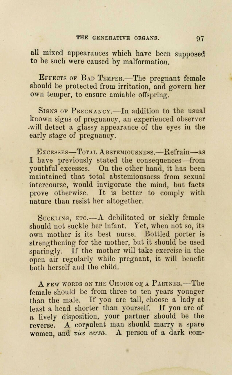 all mixed appearances which have been supposed to be such were caused by malformation. Effects of Bad Temper.—The pregnant female should be protected from irritation, and govern her own temper, to ensure amiable offspring. Signs of Pregnancy.—In addition to the usual known signs of pregnancy, an experienced observer •will detect a glassy appearance of the eyes in the early stage of pregnancy. Excesses—Total Abstemiousness.—Refrain—as I have previously stated the consequences—from youthful excesses. On the other hand, it has been maintained that total abstemiousness from sexual intercourse, would invigorate the mind, but facts prove otherwise. It is better to comply with nature than resist her altogether. Suckling, etc—A debilitated or sickly female should not suckle her infant. Yet, when not so, its own mother is its best nurse. Bottled porter is strengthening for the mother, but it should be used sparingly. If the mother will take exercise in the open air regularly while pregnant, it will benefit both herself and the child. A few words on the Choice of, a Partner.—The female should be from three to ten years younger than the male. If you are tall, choose a lady at least a head shorter than yourself. If you are of a lively disposition, your partner should be the reverse. A corpulent man should marry a spare women, and vice versa. A person of a dark com-