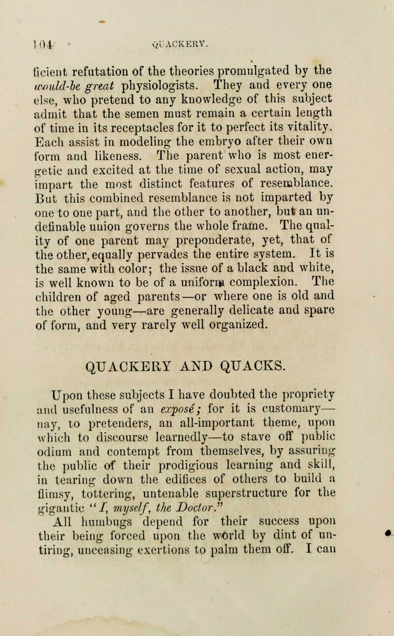 ficient refutation of the theories promulgated by the wmdd-bc great physiologists. They and every one else, who pretend to any knowledge of this subject admit that the semen must remain a certain length of time in its receptacles for it to perfect its vitality. Each assist in modeling the embryo after their own form and likeness. The parent who is most ener- getic and excited at the time of sexual action, may impart the most distinct features of resemblance. But this combined resemblance is not imparted by one to one part, and the other to another, but an un- definable uuion governs the whole frame. The qual- ity of one parent may preponderate, yet, that of the other, equally pervades the entire system. It is the same with color; the issue of a black and white, is well known to be of a uniform complexion. The children of aged parents—or where one is old and the other young—are generally delicate and spare of form, and very rarely well organized. QUACKERY AND QUACKS. Upon these subjects I have doubted the propriety and usefulness of an expose; for it is customary— nay, to pretenders, an all-important theme, upon which to discourse learnedly—to stave off public odium and contempt from themselves, by assuring the public of their prodigious learning and skill, in tearing down the edifices of others to build a flimsy, tottering, untenable superstructure for the gigantic 1, myself, the Doctor. All humbugs depend for their success upon their being forced upon the world by dint of un- tiring, unceasing exertions to palm them oif. I can