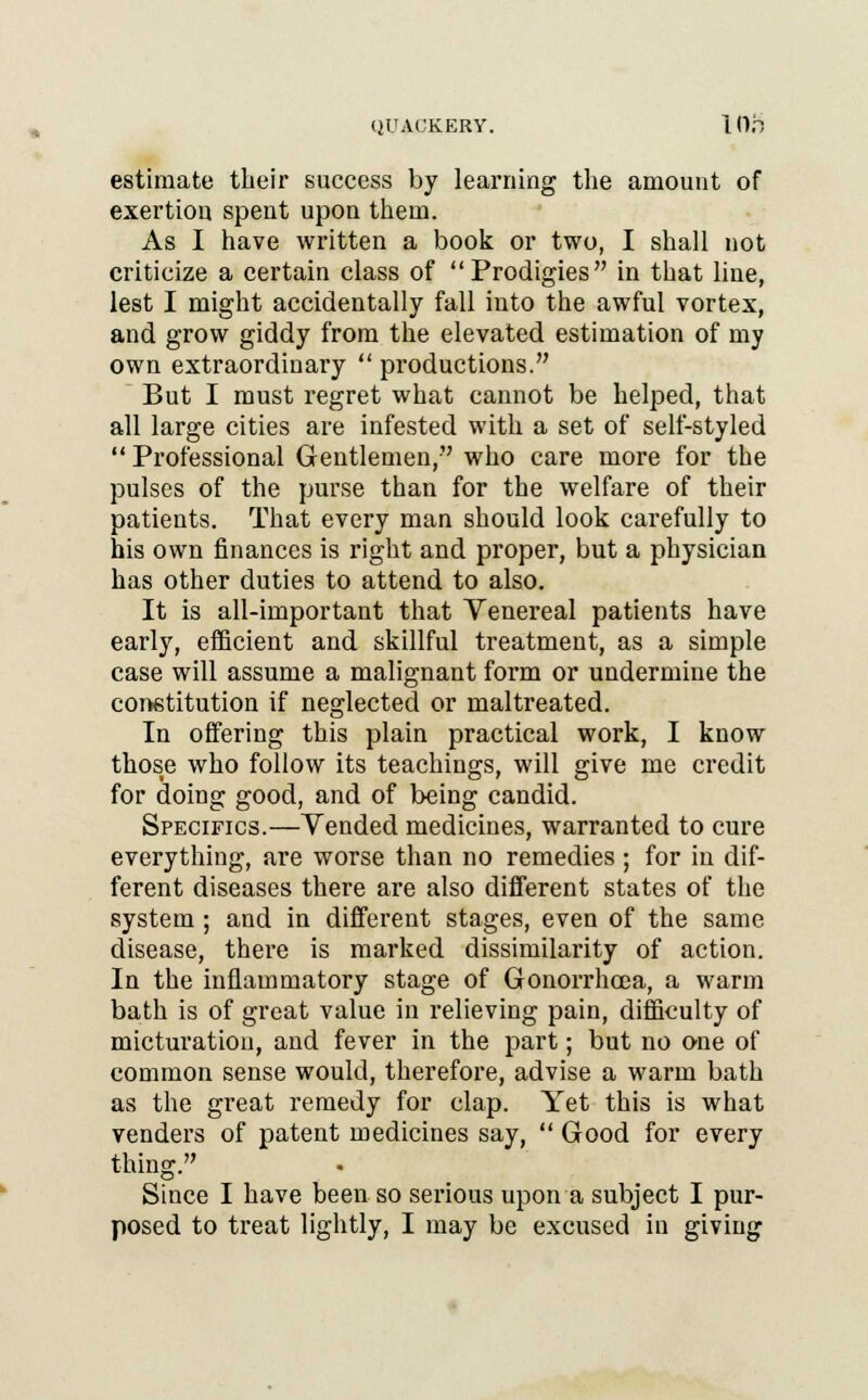 QUACKERY. I (),T estimate their success by learning the amount of exertion spent upon them. As I have written a book or two, I shall not criticize a certain class of Prodigies in that line, lest I might accidentally fall into the awful vortex, and grow giddy from the elevated estimation of my own extraordinary  productions. But I must regret what cannot be helped, that all large cities are infested with a set of self-styled  Professional Gentlemen, who care more for the pulses of the purse than for the welfare of their patients. That every man should look carefully to his own finances is right and proper, but a physician has other duties to attend to also. It is all-important that Venereal patients have early, efficient and skillful treatment, as a simple case will assume a malignant form or undermine the constitution if neglected or maltreated. In offering this plain practical work, I know thos^ who follow its teachings, will give me credit for doing good, and of being candid. Specifics.—Vended medicines, warranted to cure everything, are worse than no remedies ; for in dif- ferent diseases there are also different states of the system ; and in different stages, even of the same disease, there is marked dissimilarity of action. In the inflammatory stage of Gonorrhoea, a warm bath is of great value in relieving pain, difficulty of micturation, and fever in the part; but no one of common sense would, therefore, advise a warm bath as the great remedy for clap. Yet this is what venders of patent medicines say,  Good for every thing. Since I have been so serious upon a subject I pur- posed to treat lightly, I may be excused in giving