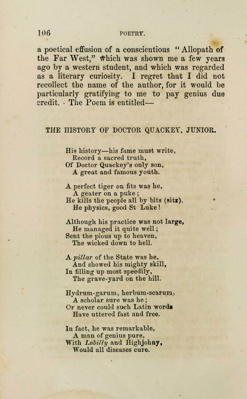 a poetical effusion of a conscientious  Allopath of the Far West, which was shown me a few years ago by a western student, and which was regarded as a literary curiosity. I regret that I did not recollect the name of the author, for it would be particularly gratifying to me to pay genius due credit. • The Poem is entitled— THE HISTORY OF DOCTOR QUACKEY, JUNIOR. His history—his fame must write, Record a sacred truth, Of Doctor Quackey's only son, A great and famous youth. A perfect tiger on fits was he, A geater on a puke ; He kills the people all by bits (siti). He physics, good St Luke! Although his practice was not large, He managed it quite well; Sent the pious up to heaven, The wicked down to hell. A. pillar of the State was he, And showed his mighty skill, In filling up most speedily, The grave-yard on the hill. Hydrum-garum, herbum-scarum, A scholar sure was he; Or never could such Latin words Have uttered fast and free. In fact, he was remarkable, A man of genius pure, With Lobilly and Highjohny, Would all diseases cure.