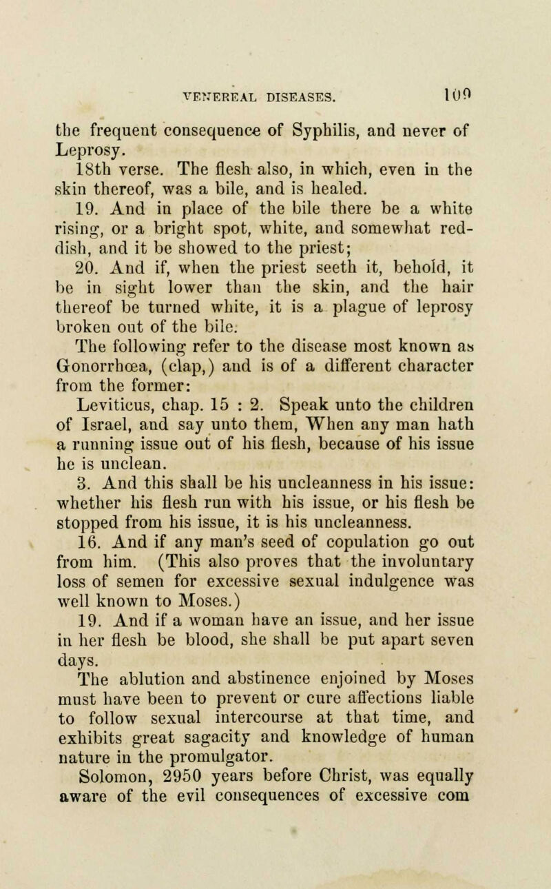 the frequent consequence of Syphilis, and never of Leprosy. 18th verse. The flesh also, in which, even in the skin thereof, was a bile, and is healed. 19. And in place of the bile there be a white rising, or a bright spot, white, and somewhat red- dish, and it be showed to the priest; 20. And if, when the priest seeth it, behold, it be in sight lower than the skin, and the hair thereof be turned white, it is a plague of leprosy broken out of the bile. The following refer to the disease most known as Gonorrhoea, (clap,) and is of a different character from the former: Leviticus, chap. 15 : 2. Speak unto the children of Israel, and say unto them, When any man hath a running issue out of his flesh, because of his issue he is unclean. 3. And this shall be his uncleanness in his issue: whether his flesh run with his issue, or his flesh be stopped from his issue, it is his uncleanness. 16. And if any man's seed of copulation go out from him. (This also proves that the involuntary loss of semen for excessive sexual indulgence was well known to Moses.) 19. And if a woman have an issue, and her issue in her flesh be blood, she shall be put apart seven days. The ablution and abstinence enjoined by Moses must have been to prevent or cure affections liable to follow sexual intercourse at that time, and exhibits great sagacity and knowledge of human nature in the promulgator. Solomon, 2950 years before Christ, was equally aware of the evil consequences of excessive com
