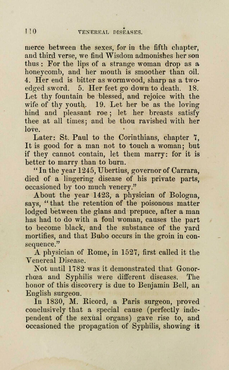 1 1 0 VENEREAL DISEASES. nierce between the sexes, for in the fifth chapter, and third verse, we find Wisdom admonishes her son thus : For the lips of a strange woman drop as a honeycomb, and her mouth is smoother than oil. 4. Her end is bitter as wormwood, sharp as a two- edged sword. 5. Her feet go down to death. 18. Let thy fountain be blessed, and rejoice with the wife of thy youth. 19. Let her be as the loving hind and pleasant roe; let her breasts satisfy thee at all times; and be thou ravished with her love. Later: St. Paul to the Corinthians, chapter T, It is good for a man not to touch a woman; but if they cannot contain, let them marry: for it is better to marry than to burn. In the year 1245, TJbertius, governor of Carrara, died of a lingering disease of his private parts, occasioned by too much venery. About the year 1423, a physician of Bologna, says,  that the retention of the poisonous matter lodged between the glans and prepuce, after a man has had to do with a foul woman, causes the part to become black, and the substance of the yard mortifies, and that Bubo occurs in the groin in con- sequence. A physician of Borne, in 1521, first called it the Venereal Disease. Not until 1782 was it demonstrated that Gonor- rhoea and Syphilis were different diseases. The honor of this discovery is due to Benjamin Bell, an English surgeon. In 1830, M. Ricord, a Paris surgeon, proved conclusively that a special cause (perfectly inde- pendent of the sexual organs) gave rise to, and occasioned the propagation of Syphilis, showing it