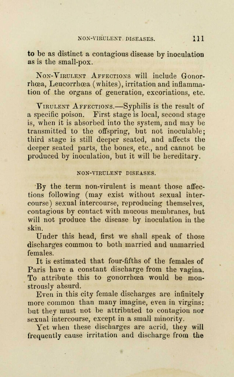 to be as distinct a contagious disease by inoculation as is the small-pox. Non-Virulent Affections will include Gonor- rhoea, Leucorrhcea (whites), irritation and inflamma- tion of the organs of generation, excoriations, etc. Virulent Affections.—Syphilis is the result of a specific poison. First stage is local, second stage is, when it is absorbed into the system, and may be transmitted to the offspring, but not inoculable; third stage is still deeper seated, and affects the deeper seated parts, the bones, etc., and cannot be produced by inoculation, but it will be hereditary. NON-VIRULENT DISEASES. By the term non-virulent is meant those affec- tions following (may exist without sexual inter- course) sexual intercourse, reproducing themselves, contagious by contact with mucous membranes, but will not produce the disease by inoculation in the skin. Under this head, first we shall speak of those discharges common to both married and unmarried females. It is estimated that four-fifths of the females of Paris have a constant discharge from the vagina. To attribute this to gonorrhoea would be mon- strously absurd. Even in this city female discharges are infinitely more common than many imagine, even in virgins: but they must not be attributed to contagion nor sexual intercourse, except in a small minority. Yet when these discharges are acrid, they will frequently cause irritation and discharge from the