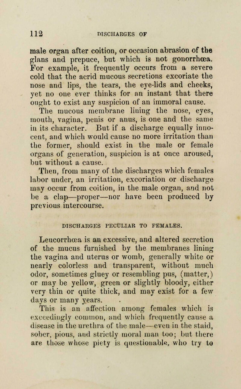male organ after coition, or occasion abrasion of the glans and prepuce, but which is not gonorrhoea. For example, it frequently occurs from a severe cold that the acrid mucous secretions excoriate the nose and lips, the tears, the eye-lids and cheeks, yet no one ever thinks for an instant that there ought to exist any suspicion of an immoral cause. The mucous membrane lining the nose, eyes, mouth, vagina, penis or anus, is one and the same in its character. But if a discharge equally inno- cent, and which would cause no more irritation than the former, should exist in the male or female organs of generation, suspicion is at once aroused, but without a cause. Then, from many of the discharges which females labor under, an irritation, excoriation or discharge may occur from coition, in the male organ, and not be a clap—proper—nor have been produced by previous intercourse. DISCHARGES PECULIAR TO FEMALES. Leucorrhoea is an excessive, and altered secretion of the mucus furnished by the membranes lining the vagina and uterus or womb, generally white or nearly colorless and transparent, without much odor, sometimes gluey or resembling pus, (matter,) or may be yellow, green or slightly bloody, either very thin or quite thick, and may exist for a few days or many years. This is an affection among females which is exceedingly common, and which frequently cause a disease in the urethra of the male—eveu in the staid, sober, pious, and strictly moral man too; but there are those whose piety is questionable, who try to