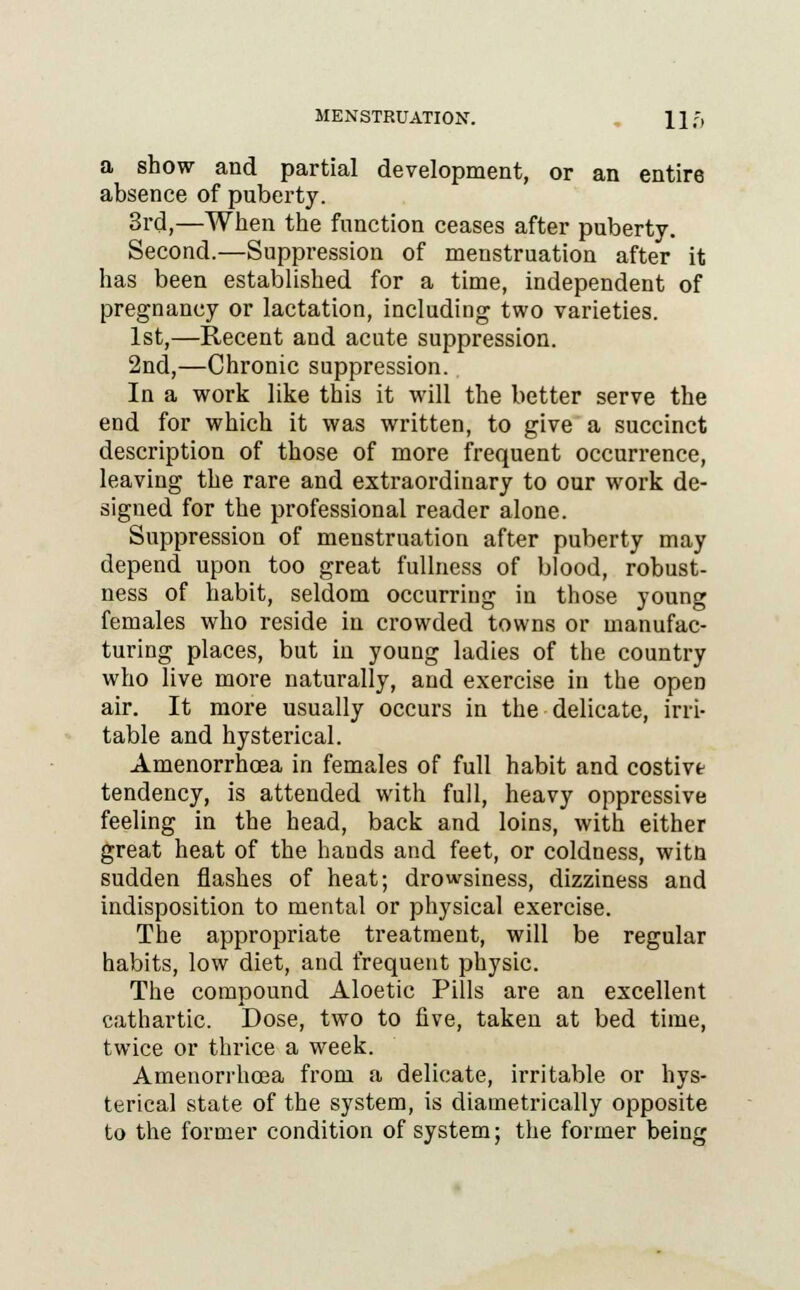 MENSTRUATION. 11 ;, a show and partial development, or an entire absence of puberty. 3rd,—When the function ceases after puberty. Second.—Suppression of menstruation after it has been established for a time, independent of pregnancy or lactation, including two varieties. 1st,—Recent and acute suppression. 2nd,—Chronic suppression. In a work like this it will the better serve the end for which it was written, to give a succinct description of those of more frequent occurrence, leaving the rare and extraordinary to our work de- signed for the professional reader alone. Suppression of menstruation after puberty may depend upon too great fullness of blood, robust- ness of habit, seldom occurring in those young females who reside in crowded towns or manufac- turing places, but in young ladies of the country who live more naturally, and exercise in the opeD air. It more usually occurs in the delicate, irri- table and hysterical. Amenorrhcea in females of full habit and costivt tendency, is attended with full, heavy oppressive feeling in the head, back and loins, with either great heat of the hands and feet, or coldness, witn sudden flashes of heat; drowsiness, dizziness and indisposition to mental or physical exercise. The appropriate treatment, will be regular habits, low diet, and frequent physic. The compound Aloetic Pills are an excellent cathartic. Dose, two to five, taken at bed time, twice or thrice a week. Amenorrhcea from a delicate, irritable or hys- terical state of the system, is diametrically opposite to the former condition of system; the former being