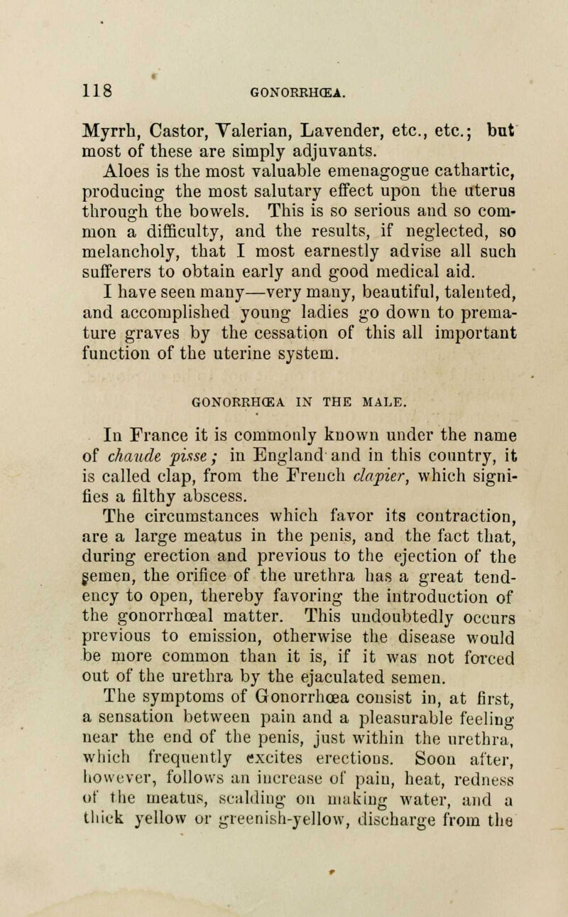 Myrrh, Castor, Valerian, Lavender, etc., etc.; but most of these are simply adjuvants. Aloes is the most valuable emenagogue cathartic, producing the most salutary effect upon the uterus through the bowels. This is so serious and so com- mon a difficulty, and the results, if neglected, so melancholy, that I most earnestly advise all such sufferers to obtain early and good medical aid. I have seen many—very many, beautiful, talented, and accomplished young ladies go down to prema- ture graves by the cessation of this all important function of the uterine system. GONORRHCEA IN THE MALE. In France it is commonly known under the name of chaude pisse; in England and in this country, it is called clap, from the French clapier, which signi- fies a filthy abscess. The circumstances which favor its contraction, are a large meatus in the penis, and the fact that, during erection and previous to the ejection of the semen, the orifice of the urethra has a great tend- ency to open, thereby favoring the introduction of the gonorrhceal matter. This undoubtedly occurs previous to emission, otherwise the disease would be more common than it is, if it was not forced out of the urethra by the ejaculated semen. The symptoms of Gonorrhoea consist in, at first, a sensation between pain and a pleasurable feeling near the end of the penis, just within the urethra, which frequently excites erections. Soon after, however, follows an increase of pain, heat, redness of the meatus, scalding on making water, and a thick yellow or greenish-yellow, discharge from the