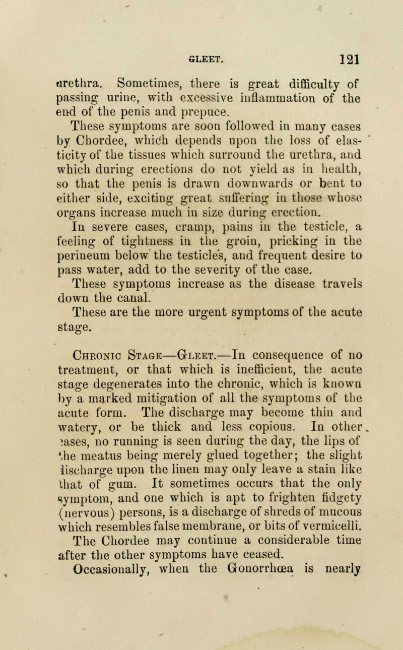 urethra. Sometimes, there is great difficulty of passing urine, with excessive inflammation of the end of the penis and prepuce. These symptoms are soon followed in many cases by Chordee, which depends upon the loss of elas- ticity of the tissues which surround the urethra, and which during erections do not yield as in health, so that the penis is drawn downwards or bent to either side, exciting great suffering in those whose organs increase much in size during erection. In severe cases, cramp, pains in the testicle, a feeling of tightness in the groin, pricking in the perineum below' the testicle's, and frequent desire to pass water, add to the severity of the case. These symptoms increase as the disease travels down the canal. These are the more urgent symptoms of the acute stage. Chronic Stage—Gleet.—In consequence of no treatment, or that which is inefficient, the acute stage degenerates into the chronic, which is known by a marked mitigation of all the symptoms of the acute form. The discharge may become thin and watery, or be thick and less copious. In other. ?ases, no running is seen during the day, the lips of Uie meatus being merely glued together; the slight lischarge upon the linen may only leave a stain like that of gum. It sometimes occurs that the only symptom, and one which is apt to frighten fidgety (nervous) persons, is a discharge of shreds of mucous which resembles false membrane, or bits of vermicelli. The Chordee may continue a considerable time after the other symptoms have ceased. Occasionally, when the Gonorrhoea is nearly