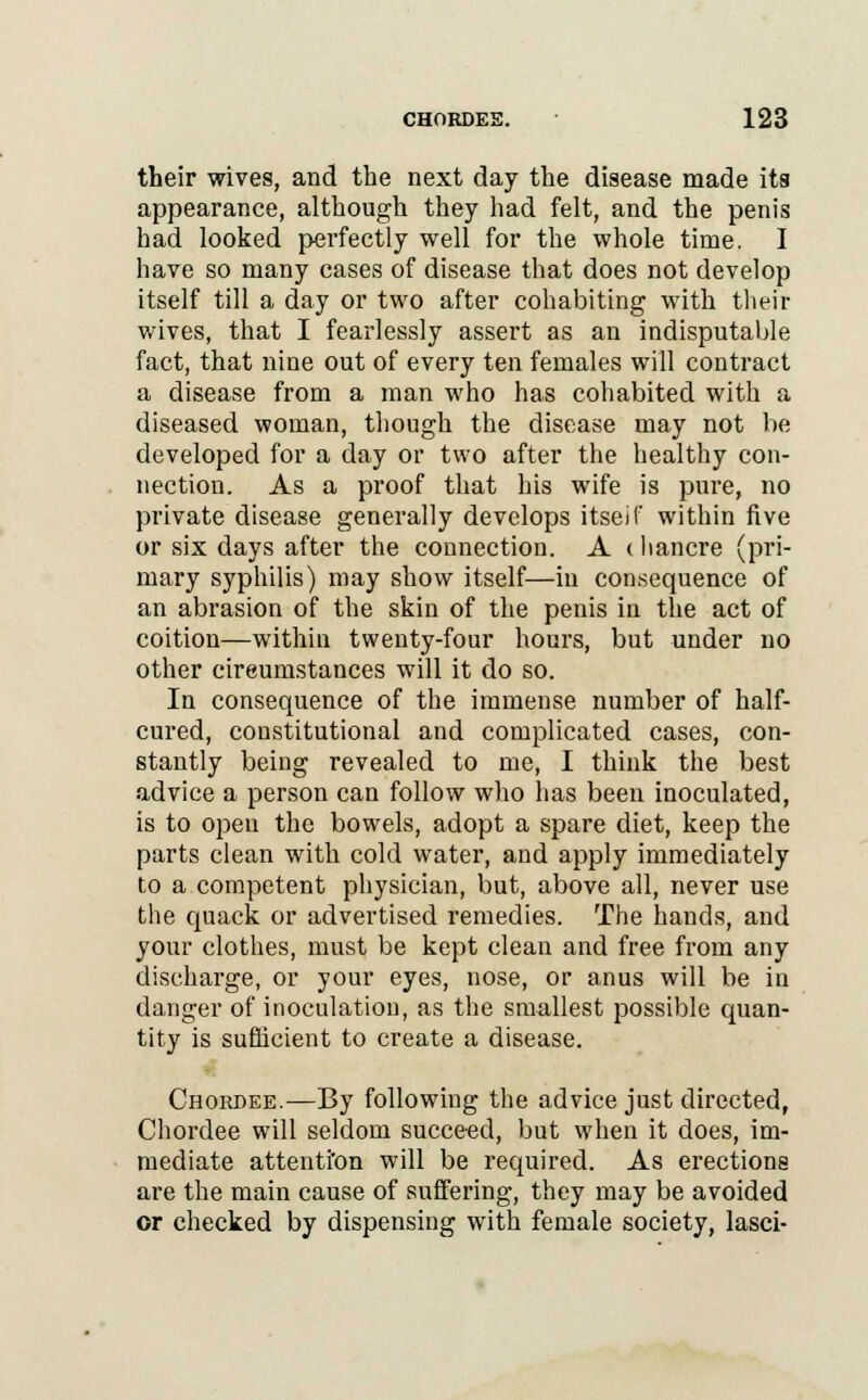 their wives, and the next day the disease made its appearance, although they had felt, and the penis had looked perfectly well for the whole time. I have so many cases of disease that does not develop itself till a day or two after cohabiting with their wives, that I fearlessly assert as an indisputable fact, that nine out of every ten females will contract a disease from a man who has cohabited with a diseased woman, though the disease may not be developed for a day or two after the healthy con- nection. As a proof that his wife is pure, no private disease generally develops itseif within five or six days after the connection. A < ban ere (pri- mary syphilis) may show itself—in consequence of an abrasion of the skin of the penis in the act of coition—within twenty-four hours, but under no other circumstances will it do so. In consequence of the immense number of half- cured, constitutional and complicated cases, con- stantly being revealed to me, I think the best advice a person can follow who has been inoculated, is to open the bowels, adopt a spare diet, keep the parts clean with cold water, and apply immediately to a competent physician, but, above all, never use the quack or advertised remedies. The hands, and your clothes, must be kept clean and free from any discharge, or your eyes, nose, or anus will be in danger of inoculation, as the smallest possible quan- tity is sufficient to create a disease. Chordee.—By following the advice just directed, Chordee will seldom succeed, but when it does, im- mediate attenti'on will be required. As erections are the main cause of suffering, they may be avoided or checked by dispensing with female society, lasci-