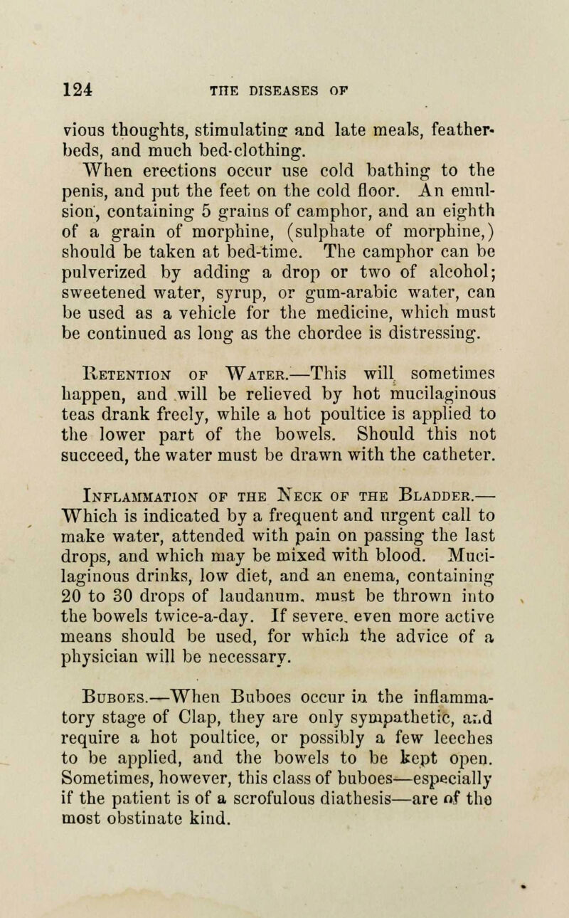 vious thoughts, stimulating and late meals, feather- beds, and much bed-clothing. When erections occur use cold bathing to the penis, and put the feet on the cold floor. An emul- sion', containing 5 grains of camphor, and an eighth of a grain of morphine, (sulphate of morphine,) should be taken at bed-time. The camphor can be pulverized by adding a drop or two of alcohol; sweetened water, syrup, or gum-arabic water, can be used as a vehicle for the medicine, which must be continued as long as the chordee is distressing. Retention of Water.;—This will, sometimes happen, and will be relieved by hot mucilaginous teas drank freely, while a hot poultice is applied to the lower part of the bowels. Should this not succeed, the water must be drawn with the catheter. Inflammation of the Neck of the Bladder.— Which is indicated by a frequent and urgent call to make water, attended with pain on passing the last drops, and which may be mixed with blood. Muci- laginous drinks, low diet, and an enema, containing 20 to 30 drops of laudanum, must be thrown into the bowels twice-a-day. If severe, even more active means should be used, for which the advice of a physician will be necessary. Buboes.—When Buboes occur in the inflamma- tory stage of Clap, they are only sympathetic, ar,d require a hot poultice, or possibly a few leeches to be applied, and the bowels to be kept open. Sometimes, however, this class of buboes—especially if the patient is of a scrofulous diathesis—are of the most obstinate kind.
