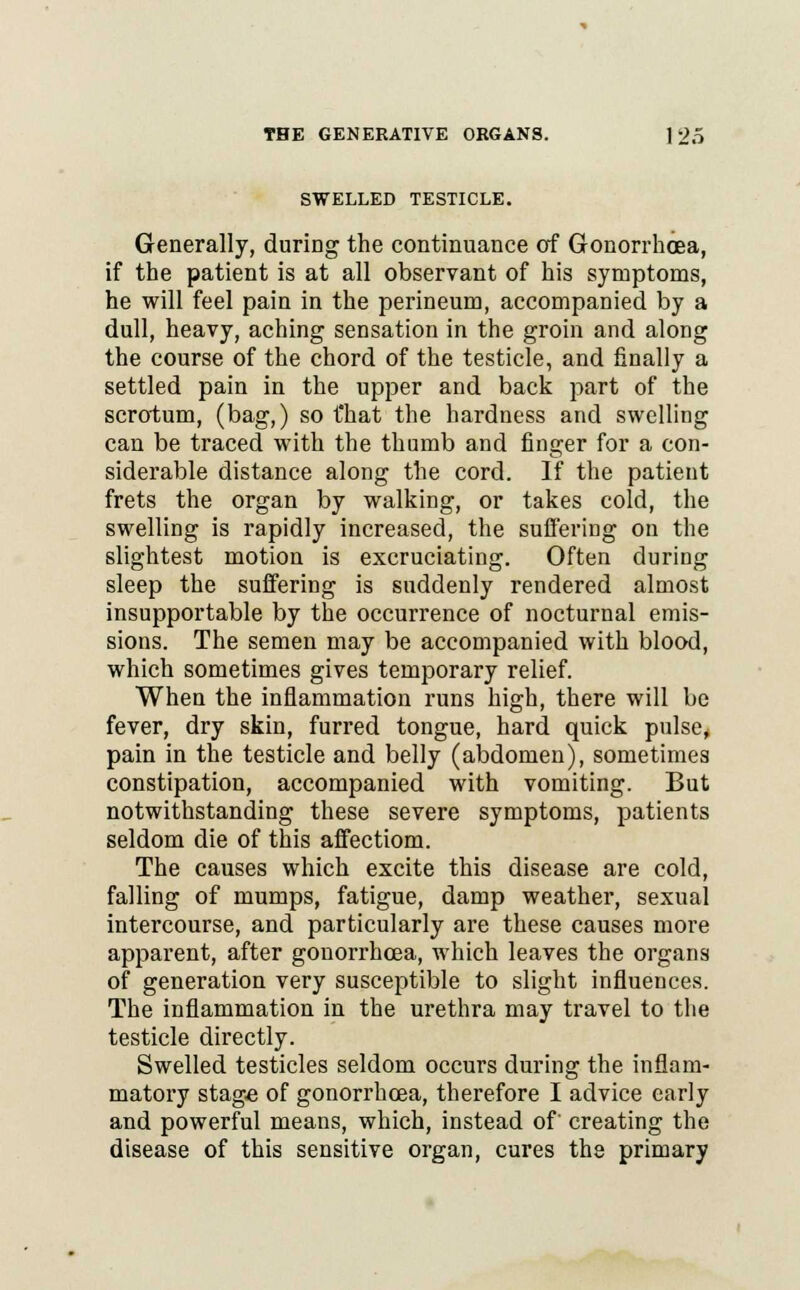 SWELLED TESTICLE. Generally, during the continuance of Gonorrhoea, if the patient is at all observant of his symptoms, he will feel pain in the perineum, accompanied by a dull, heavy, aching sensation in the groin and along the course of the chord of the testicle, and finally a settled pain in the upper and back part of the scrotum, (bag,) so t'hat the hardness and swelling can be traced with the thumb and finger for a con- siderable distance along the cord. If the patient frets the organ by walking, or takes cold, the swelling is rapidly increased, the suffering on the slightest motion is excruciating. Often during sleep the suffering is suddenly rendered almost insupportable by the occurrence of nocturnal emis- sions. The semen may be accompanied with blood, which sometimes gives temporary relief. When the inflammation runs high, there will be fever, dry skin, furred tongue, hard quick pulse, pain in the testicle and belly (abdomen), sometimes constipation, accompanied with vomiting. But notwithstanding these severe symptoms, patients seldom die of this affectiom. The causes which excite this disease are cold, falling of mumps, fatigue, damp weather, sexual intercourse, and particularly are these causes more apparent, after gonorrhoea, which leaves the organs of generation very susceptible to slight influences. The inflammation in the urethra may travel to the testicle directly. Swelled testicles seldom occurs during the inflam- matory stage of gonorrhoea, therefore I advice early and powerful means, which, instead of' creating the disease of this sensitive organ, cures the primary