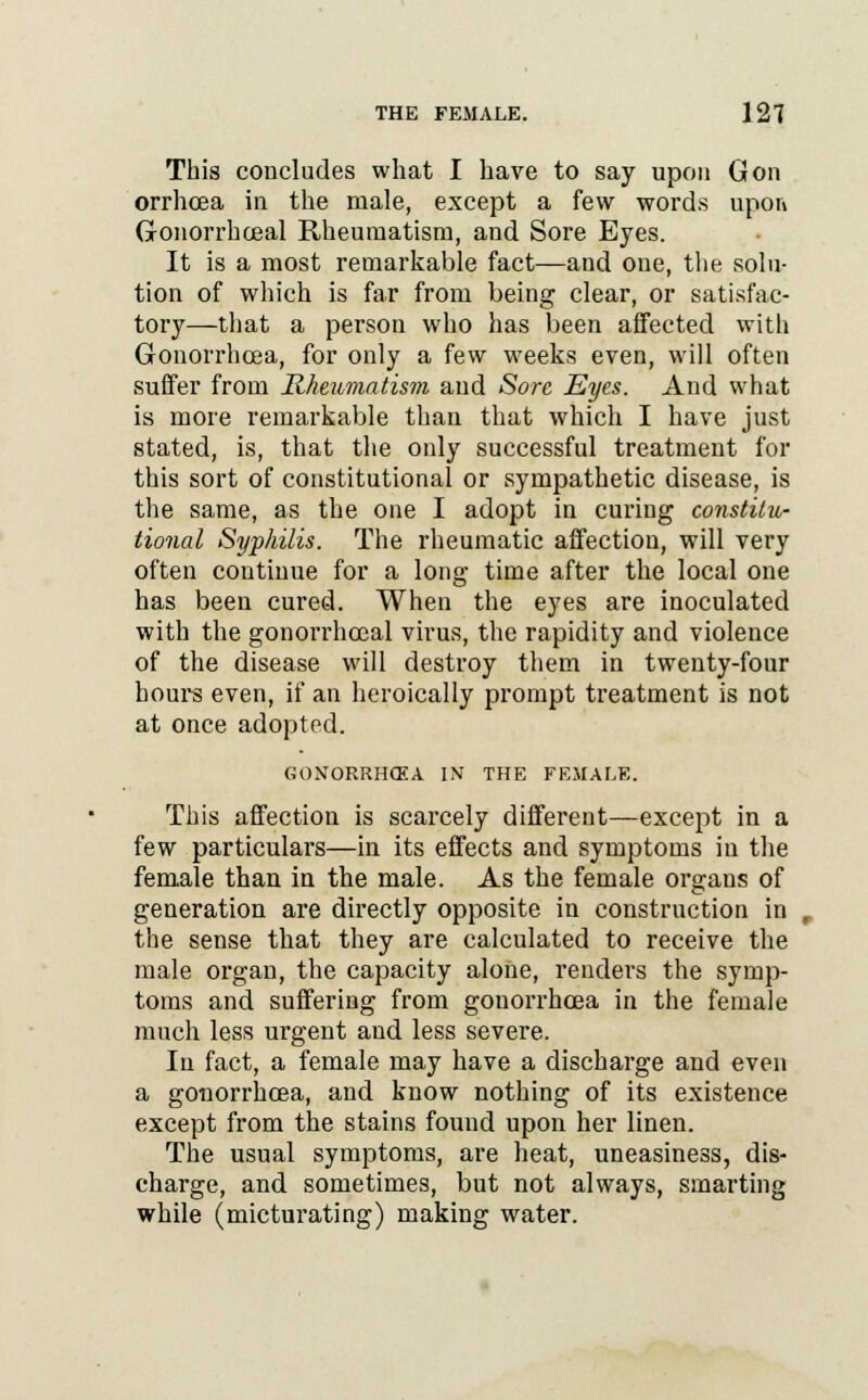 This concludes what I have to say upon Gon orrhoea in the male, except a few words upon Gonorrhoeal Rheumatism, and Sore Eyes. It is a most remarkable fact—and one, the solu- tion of which is far from being clear, or satisfac- tory—that a person who has been affected with Gonorrhoea, for only a few weeks even, will often suffer from Rheumatism and Sore Eyes. And what is more remarkable than that which I have just stated, is, that the only successful treatment for this sort of constitutional or sympathetic disease, is the same, as the one I adopt in curing constitu- tional Syphilis. The rheumatic affection, will very often continue for a long time after the local one has been cured. When the eyes are inoculated with the gonorrhoeal virus, the rapidity and violence of the disease will destroy them in twenty-four hours even, if an heroically prompt treatment is not at once adopted. GONORRHOEA IN THE FEMALE. This affection is scarcely different—except in a few particulars—in its effects and symptoms in the female than in the male. As the female organs of generation are directly opposite in construction in the sense that they are calculated to receive the male organ, the capacity alone, renders the symp- toms and suffering from gonorrhoea in the female much less urgent and less severe. In fact, a female may have a discharge and even a gonorrhoea, and know nothing of its existence except from the stains found upon her linen. The usual symptoms, are heat, uneasiness, dis- charge, and sometimes, but not always, smarting while (micturating) making water.