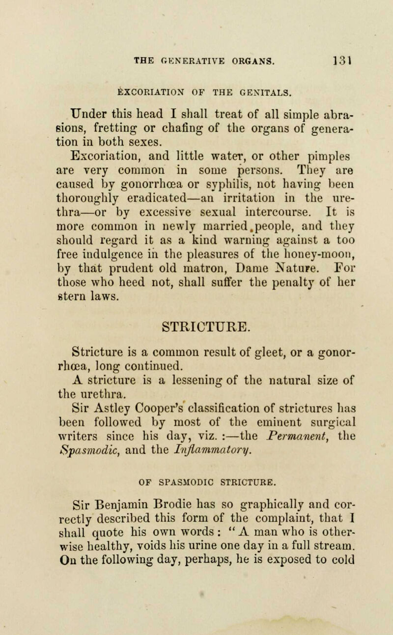 EXCORIATION OF THE GENITALS. Under this head I shall treat of all simple abra- sions, fretting or chafing of the organs of genera- tion in both sexes. Excoriation, and little water, or other pimples are very common in some persons. They are caused by gonorrhoea or syphilis, not having been thoroughly eradicated—an irritation in the ure- thra—or by excessive sexual intercourse. It is more common in newly married.people, and they should regard it as a kind warning against a too free indulgence in the pleasures of the honey-moon, by that prudent old matron, Dame Nature. For those who heed not, shall suffer the penalty of her stern laws. STRICTURE. Stricture is a common result of gleet, or a gonor- rhoea, long continued. A stricture is a lessening of the natural size of the urethra. Sir Astley Cooper's classification of strictures has been followed by most of the eminent surgical writers since his clay, viz. :—the Permanent, the Spasmodic, and the Inflammatory. OF SPASMODIC STRICTURE. Sir Benjamin Brodie has so graphically and cor- rectly described this form of the complaint, that I shall quote his own words :  A man who is other- wise healthy, voids his urine one day in a full stream. On the following day, perhaps, he is exposed to cold