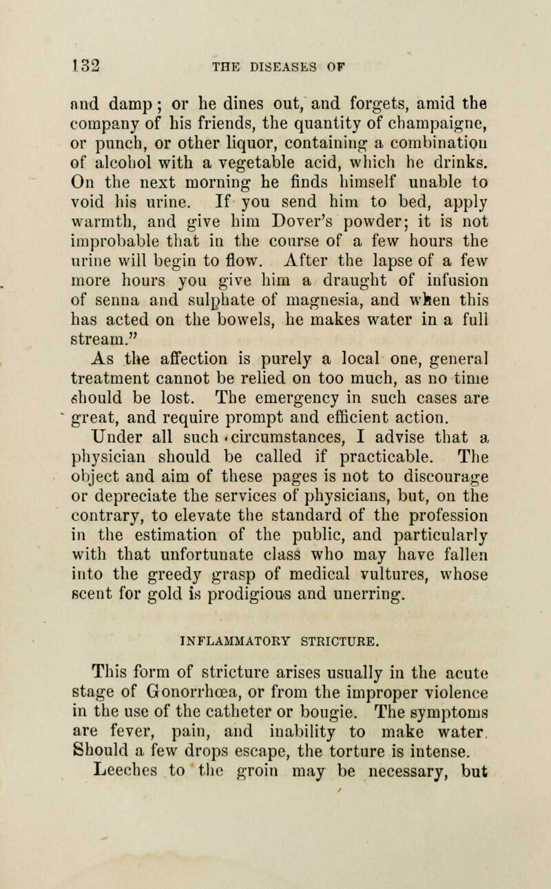 and damp; or he dines out, and forgets, amid the company of his friends, the quantity of champaigne, or punch, or other liquor, containing a combination of alcohol with a vegetable acid, which he drinks. On the next morning he finds himself unable to void his urine. If you send him to bed, apply warmth, and give him Dover's powder; it is not improbable that in the course of a few hours the urine will begin to flow. After the lapse of a few more hours you give him a draught of infusion of senna and sulphate of magnesia, and when this has acted on the bowels, he makes water in a full stream. As the affection is purely a local one, general treatment cannot be relied on too much, as no time should be lost. The emergency in such cases are great, and require prompt and efficient action. Under all such . circumstances, I advise that a physician should be called if practicable. The object and aim of these pages is not to discourage or depreciate the services of physicians, but, on the contrary, to elevate the standard of the profession in the estimation of the public, and particularly with that unfortunate class who may have fallen into the greedy grasp of medical vultures, whose scent for gold is prodigious and unerring. INFLAMMATORY STRICTURE. This form of stricture arises usually in the acute stage of Gonorrhoea, or from the improper violence in the use of the catheter or bougie. The symptoms are fever, pain, and inability to make water. Should a few drops escape, the torture is intense. Leeches to the groin may be necessary, but