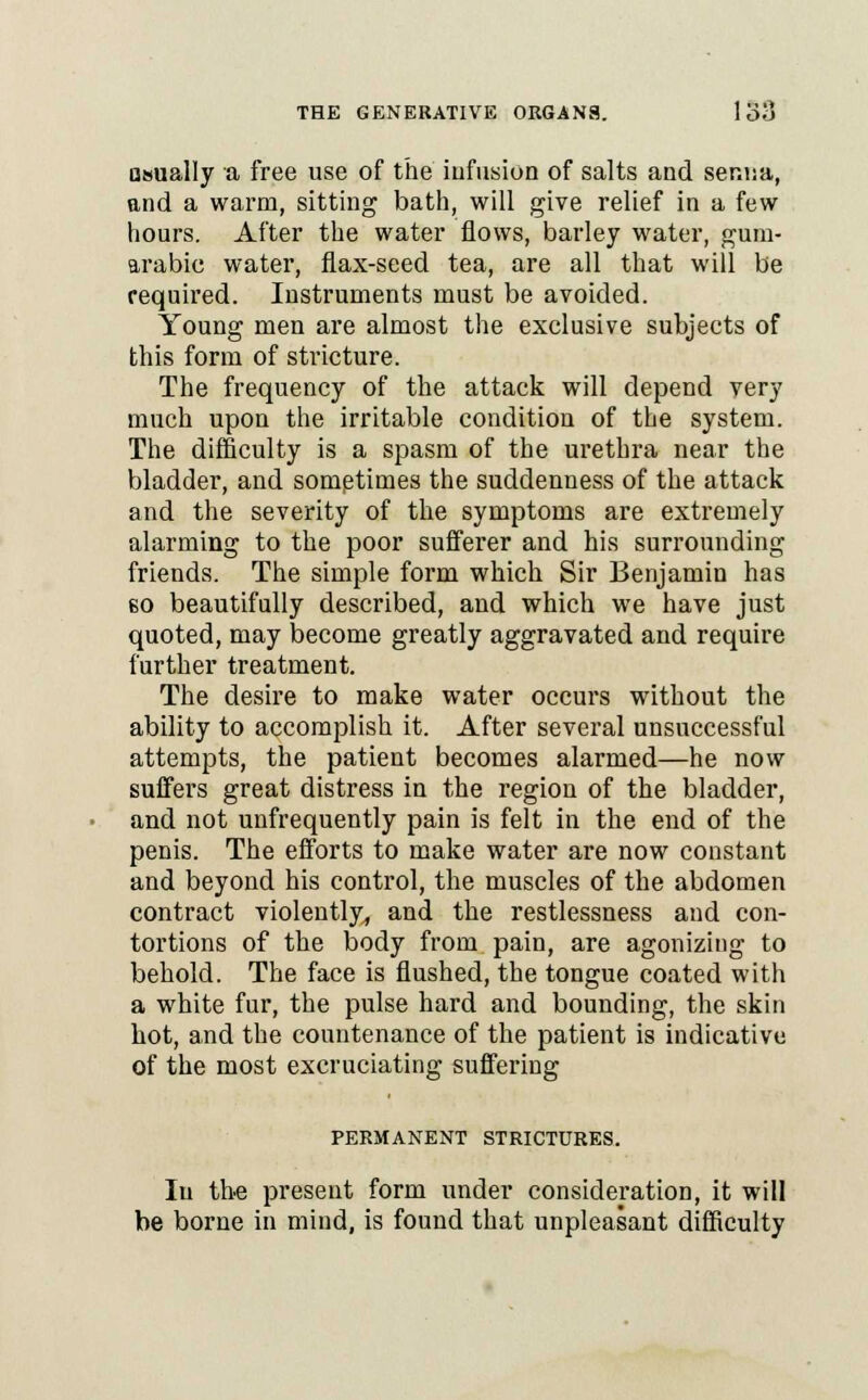 asually a free use of the infusion of salts and ser.iia, and a warm, sitting bath, will give relief in a few hours. After the water flows, barley water, gum- arabic water, flax-seed tea, are all that will be required. Instruments must be avoided. Young men are almost the exclusive subjects of this form of stricture. The frequency of the attack will depend very much upon the irritable condition of the system. The difficulty is a spasm of the urethra near the bladder, and sometimes the suddenness of the attack and the severity of the symptoms are extremely alarming to the poor sufferer and his surrounding friends. The simple form which Sir Benjamin has 60 beautifully described, and which we have just quoted, may become greatly aggravated and require further treatment. The desire to make water occurs without the ability to accomplish it. After several unsuccessful attempts, the patient becomes alarmed—he now suffers great distress in the region of the bladder, and not unfrequently pain is felt in the end of the penis. The efforts to make water are now constant and beyond his control, the muscles of the abdomen contract violently, and the restlessness and con- tortions of the body from pain, are agonizing to behold. The face is flushed, the tongue coated with a white fur, the pulse hard and bounding, the skin hot, and the countenance of the patient is indicative of the most excruciating suffering PERMANENT STRICTURES. Iu the present form under consideration, it will be borne in mind, is found that unpleasant difficulty