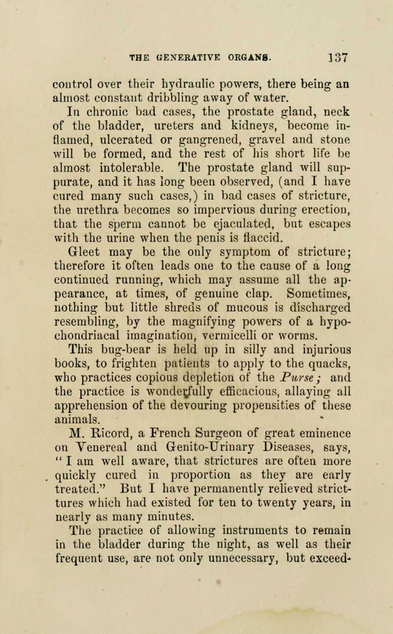 control over their hydraulic powers, there being an almost constant dribbling away of water. In chronic bad cases, the prostate gland, neck of the bladder, ureters and kidneys, become in- flamed, ulcerated or gangrened, gravel and stone will be formed, and the rest of his short life be almost intolerable. The prostate gland will sup- purate, and it has long been observed, (and I have cured many such cases,) in bad cases of stricture, the urethra becomes so impervious during erection, that the sperm cannot be ejaculated, but escapes with the urine when the penis is flaccid. Gleet may be the only symptom of stricture; therefore it often leads one to the cause of a long continued running, which may assume all the ap- pearance, at times, of genuine clap. Sometimes, nothing but little shreds of mucous is discharged resembling, by the magnifying powers of a hypo- chondriacal imagination, vermicelli or worms. This bug-bear is held up in silly and injurious books, to frighten patients to apply to the quacks, who practices copious depletion of the Purse; and the practice is wonder/ully efficacious, allaying all apprehension of the devouring propensities of these animals. M. Ricord, a French Surgeon of great eminence on Venereal and Genito-Urinary Diseases, says,  I am well aware, that strictures are often more quickly cured in proportion as they are early treated. But I have permanently relieved strict- tures which had existed for ten to twenty years, in nearly as many minutes. The practice of allowing instruments to remain in the bladder during the night, as well as their frequent use, are not only unnecessary, but exceed-