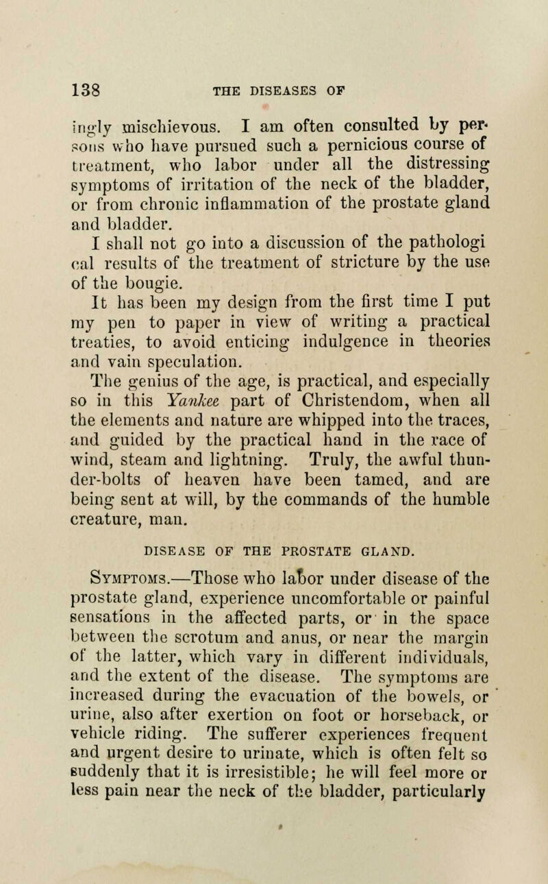 ingly mischievous. I am often consulted by per- sons who have pursued such a pernicious course of treatment, who labor under all the distressing symptoms of irritation of the neck of the bladder, or from chronic inflammation of the prostate gland and bladder. I shall not go into a discussion of the pathologi cal results of the treatment of stricture by the use of the bougie. It has been my design from the first time I put my pen to paper in view of writing a practical treaties, to avoid enticing indulgence in theories and vain speculation. The genius of the age, is practical, and especially so in this Yankee part of Christendom, when all the elements and nature are whipped into the traces, and guided by the practical hand in the race of wind, steam and lightning. Truly, the awful thun- der-bolts of heaven have been tamed, and are being sent at will, by the commands of the humble creature, man. DISEASE OF THE PROSTATE GLAND. Symptoms.—Those who labor under disease of the prostate gland, experience uncomfortable or painful sensations in the affected parts, or in the space between the scrotum and anus, or near the margin of the latter, which vary in different individuals, and the extent of the disease. The symptoms are increased during the evacuation of the bowels, or urine, also after exertion on foot or horseback, or vehicle riding. The sufferer experiences frequent and urgent desire to urinate, which is often felt so suddenly that it is irresistible; he will feel more or less pain near the neck of the bladder, particularly