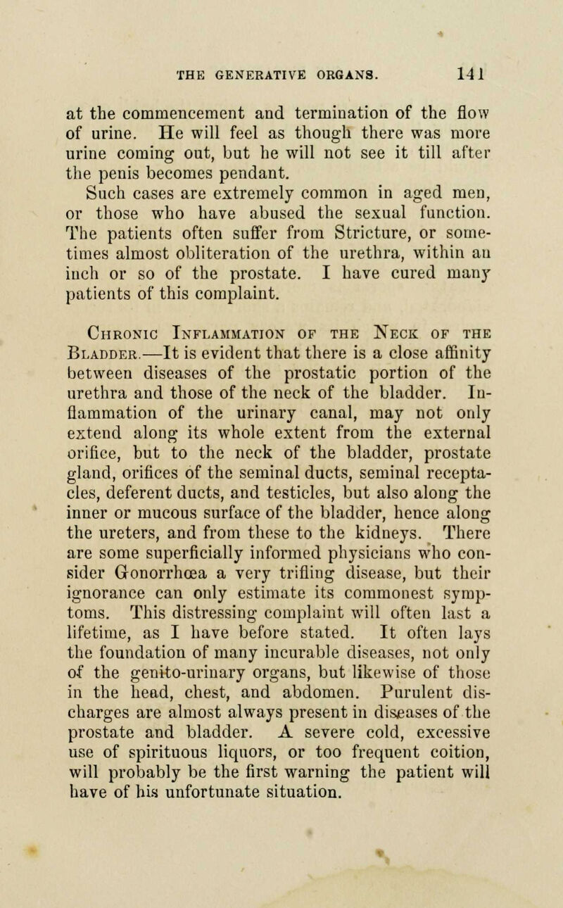 at the commencement and termination of the flow of urine. He will feel as though there was more urine coming out, but he will not see it till after the penis becomes pendant. Such cases are extremely common in aged men, or those who have abused the sexual function. The patients often suffer from Stricture, or some- times almost obliteration of the urethra, within an inch or so of the prostate. I have cured many patients of this complaint. Chronic Inflammation of the Neck of the Bladder.—It is evident that there is a close affinity between diseases of the prostatic portion of the urethra and those of the neck of the bladder. In- flammation of the urinary canal, may not only extend along its whole extent from the external orifice, but to the neck of the bladder, prostate gland, orifices of the seminal ducts, seminal recepta- cles, deferent ducts, and testicles, but also along the inner or mucous surface of the bladder, hence along the ureters, and from these to the kidneys. There are some superficially informed physicians who con- sider Gonorrhoea a very trifling disease, but their ignorance can only estimate its commonest symp- toms. This distressing complaint will often last a lifetime, as I have before stated. It often lays the foundation of many incurable diseases, not only of the genito-urinary organs, but likewise of those in the head, chest, and abdomen. Purulent dis- charges are almost always present in diseases of the prostate and bladder. A severe cold, excessive use of spirituous liquors, or too frequent coition, will probably be the first warning the patient will have of his unfortunate situation.