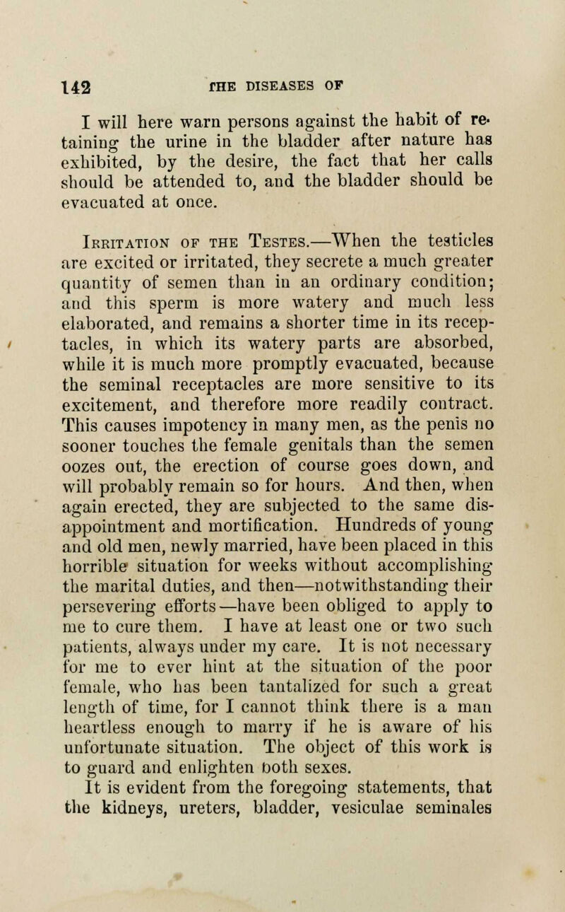 I will here warn persons against the habit of re- taining the urine in the bladder after nature has exhibited, by the desire, the fact that her calls should be attended to, and the bladder should be evacuated at once. Irritation of the Testes.—When the testicles are excited or irritated, they secrete a much greater quantity of semen than in an ordinary condition; and this sperm is more watery and much less elaborated, and remains a shorter time in its recep- tacles, in which its watery parts are absorbed, while it is much more promptly evacuated, because the seminal receptacles are more sensitive to its excitement, and therefore more readily contract. This causes impotency in many men, as the penis no sooner touches the female genitals than the semen oozes out, the erection of course goes down, and will probably remain so for hours. And then, when again erected, they are subjected to the same dis- appointment and mortification. Hundreds of young and old men, newly married, have been placed in this horrible situation for weeks without accomplishing the marital duties, and then—notwithstanding their persevering efforts—have been obliged to apply to me to cure them. I have at least one or two such patients, always under my care. It is not necessary for me to ever hint at the situation of the poor female, who has been tantalized for such a great length of time, for I cannot think there is a man heartless enough to marry if he is aware of his unfortunate situation. The object of this work is to guard and enlighten both sexes. It is evident from the foregoing statements, that the kidneys, ureters, bladder, vesiculae seminales