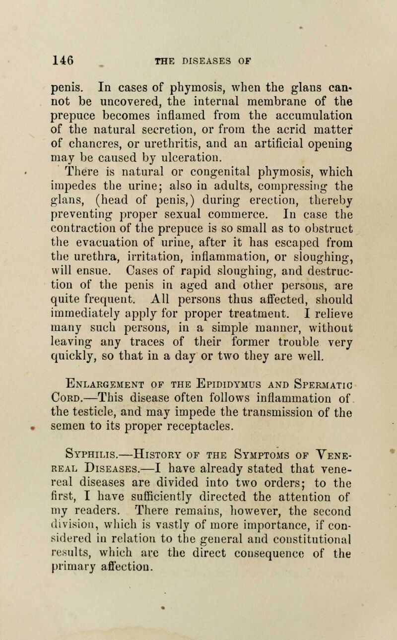 penis. In cases of phyrnosis, when the glans can- not be uncovered, the internal membrane of the prepuce becomes inflamed from the accumulation of the natural secretion, or from the acrid matter of chancres, or urethritis, and an artificial opening may be caused by ulceration. There is natural or congenital phyrnosis, which impedes the urine; also in adults, compressing the glans, (head of penis,) during erection, thereby preventing proper sexual commerce. In case the contraction of the prepuce is so small as to obstruct the evacuation of urine, after it has escaped from the urethra, irritation, inflammation, or sloughing, will ensue. Cases of rapid sloughing, and destruc- tion of the penis in aged and other persons, are quite frequent. All persons thus affected, should immediately apply for proper treatment. I relieve many such persons, in a simple manner, without leaving any traces of their former trouble very quickly, so that in a day or two they are well. Enlargement of the Epididymus and Spermatic Cord.—This disease often follows inflammation of the testicle, and may impede the transmission of the semen to its proper receptacles. Syphilis.—History of the Symptoms of Vene- real Diseases.—I have already stated that vene- real diseases are divided into two orders; to the first, I have sufficiently directed the attention of my readers. There remains, however, the second division, which is vastly of more importance, if con- sidered in relation to the general and constitutional results, which are the direct consequence of the primary affection.