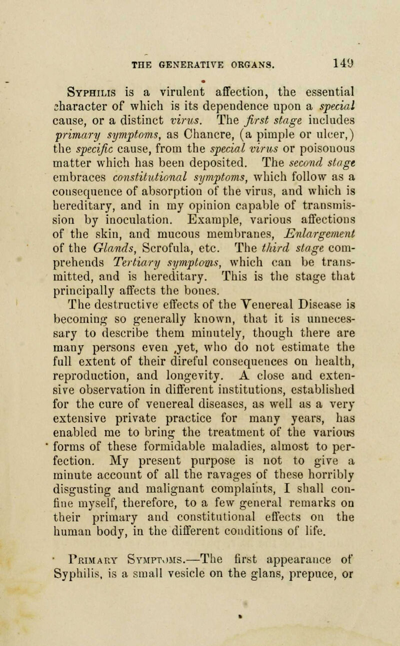 Syphilis is a virulent affection, the essential character of which is its dependence upon a special cause, or a distinct virus. The first stage includes primary symptoms, as Chancre, (a pimple or ulcer,) the specific cause, from the special virus or poisouous matter which has been deposited. The second stage embraces constitutional symptoms, which follow as a consequence of absorption of the virus, and which is hereditary, and in my opinion capable of transmis- sion by inoculation. Example, various affections of the skin, and mucous membranes, Enlargement of the Glands, Scrofula, etc. The third stage com- prehends Tertiary symptoms, which can be trans- mitted, and is hereditary. This is the stage that principally affects the bones. The destructive effects of the Venereal Disease is becoming so generally known, that it is unneces- sary to describe them minutely, though there are many persons even ,yet, who do not estimate the full extent of their direful consequences on health, reproduction, and longevity. A close and exten- sive observation in different institutions, established for the cure of venereal diseases, as well as a very extensive private practice for many years, has enabled me to bring the treatment of the various forms of these formidable maladies, almost to per- fection. My present purpose is not to give a minute account of all the ravages of these horribly disgusting and malignant complaints, I shall con- fine myself, therefore, to a few general remarks on their primary and constitutional effects on the human body, in the different conditions of life. • Primary Symptoms.—The first appearance of Syphilis, is a small vesicle on the glans, prepuce, or