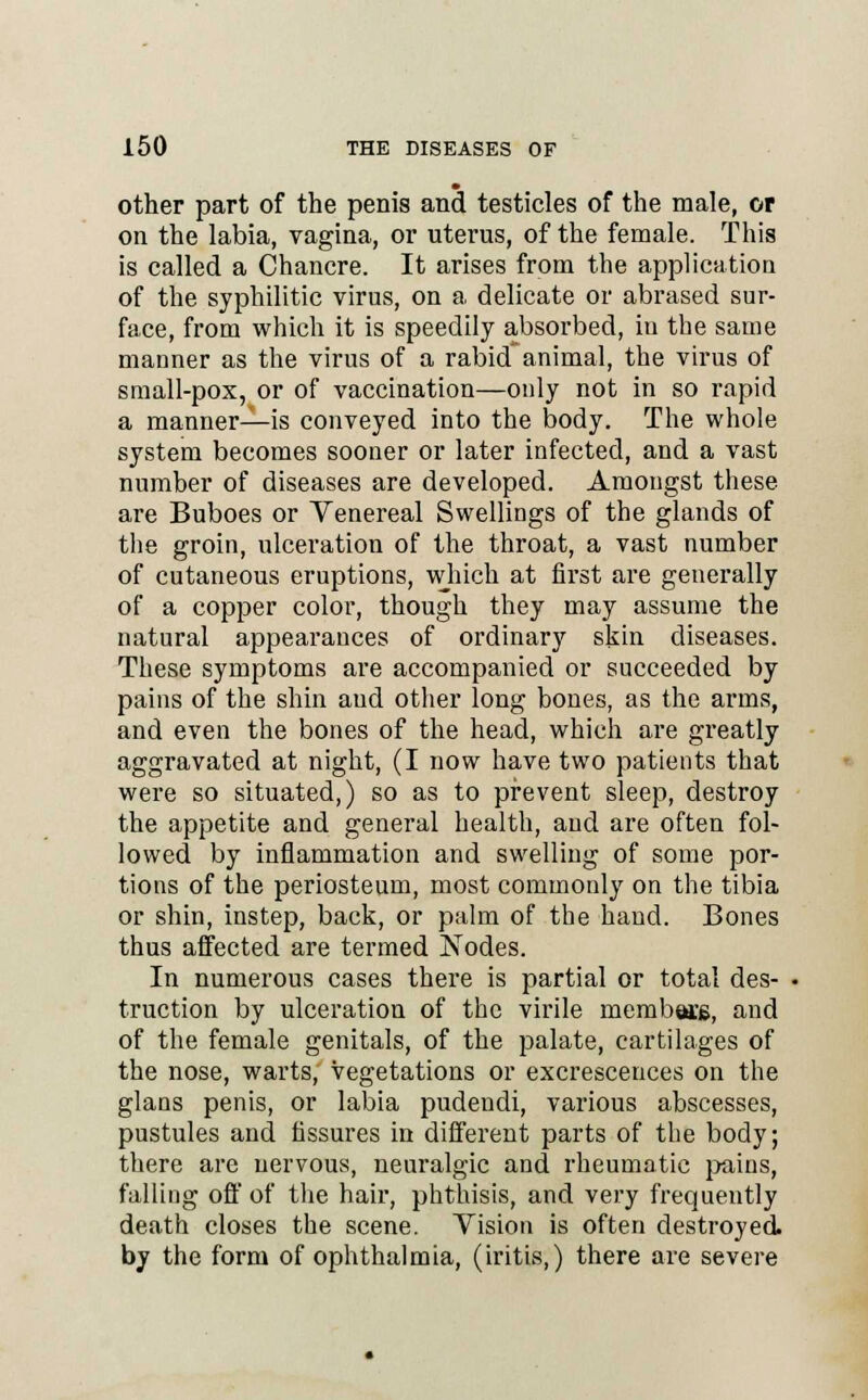 other part of the penis and testicles of the male, or on the labia, vagina, or uterus, of the female. This is called a Chancre. It arises from the application of the syphilitic virus, on a delicate or abrased sur- face, from which it is speedily absorbed, in the same manner as the virus of a rabid animal, the virus of small-pox, or of vaccination—only not in so rapid a manner—is conveyed into the body. The whole system becomes sooner or later infected, and a vast number of diseases are developed. Amongst these are Buboes or Venereal Swellings of the glands of the groin, ulceration of the throat, a vast number of cutaneous eruptions, which at first are generally of a copper color, though they may assume the natural appearances of ordinary skin diseases. These symptoms are accompanied or succeeded by pains of the shin aud other long bones, as the arms, and even the bones of the head, which are greatly aggravated at night, (I now have two patients that were so situated,) so as to prevent sleep, destroy the appetite and general health, and are often fol- lowed by inflammation and swelling of some por- tions of the periosteum, most commonly on the tibia or shin, instep, back, or palm of the hand. Bones thus affected are termed Nodes. In numerous cases there is partial or total des- truction by ulceration of the virile members, and of the female genitals, of the palate, cartilages of the nose, warts, vegetations or excrescences on the glans penis, or labia pudendi, various abscesses, pustules and fissures in different parts of the body; there are nervous, neuralgic and rheumatic pains, falling off of the hair, phthisis, and very frequently death closes the scene. Vision is often destroyed by the form of ophthalmia, (iritis,) there are severe