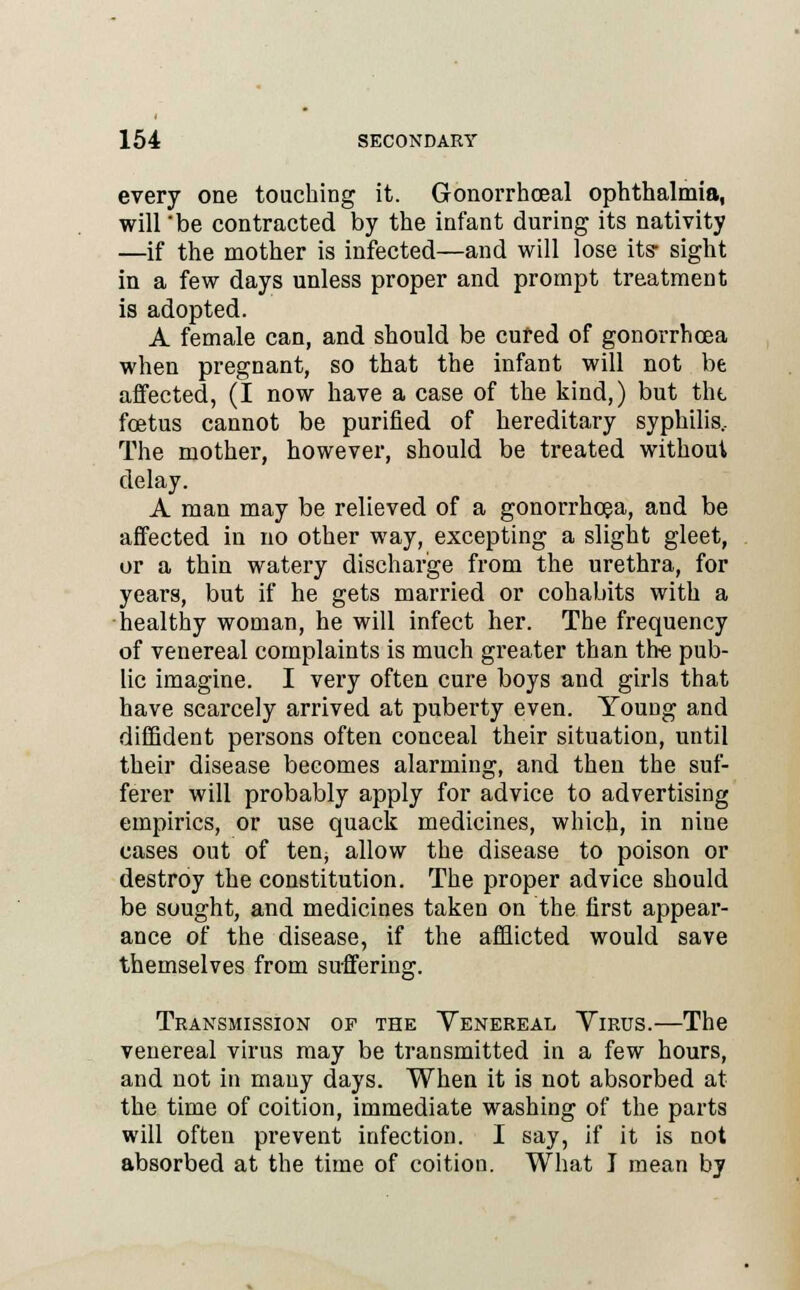 every one touching it. Gonorrhoeal ophthalmia, will 'be contracted by the infant during its nativity —if the mother is infected—and will lose its- sight in a few days unless proper and prompt treatment is adopted. A female can, and should be cured of gonorrhoea when pregnant, so that the infant will not be affected, (I now have a case of the kind,) but tht foetus cannot be purified of hereditary syphilis. The mother, however, should be treated without delay. A man may be relieved of a gonorrhoea, and be affected in no other way, excepting a slight gleet, or a thin watery discharge from the urethra, for years, but if he gets married or cohabits with a healthy woman, he will infect her. The frequency of venereal complaints is much greater than the pub- lic imagine. I very often cure boys and girls that have scarcely arrived at puberty even. Young and diffident persons often conceal their situation, until their disease becomes alarming, and then the suf- ferer will probably apply for advice to advertising empirics, or use quack medicines, which, in nine cases out of ten, allow the disease to poison or destroy the constitution. The proper advice should be sought, and medicines taken on the first appear- ance of the disease, if the afflicted would save themselves from suffering. Transmission of the Venereal Yirus.—The venereal virus may be transmitted in a few hours, and not in many days. When it is not absorbed at the time of coition, immediate washing of the parts will often prevent infection. I say, if it is not absorbed at the time of coition. What I mean by