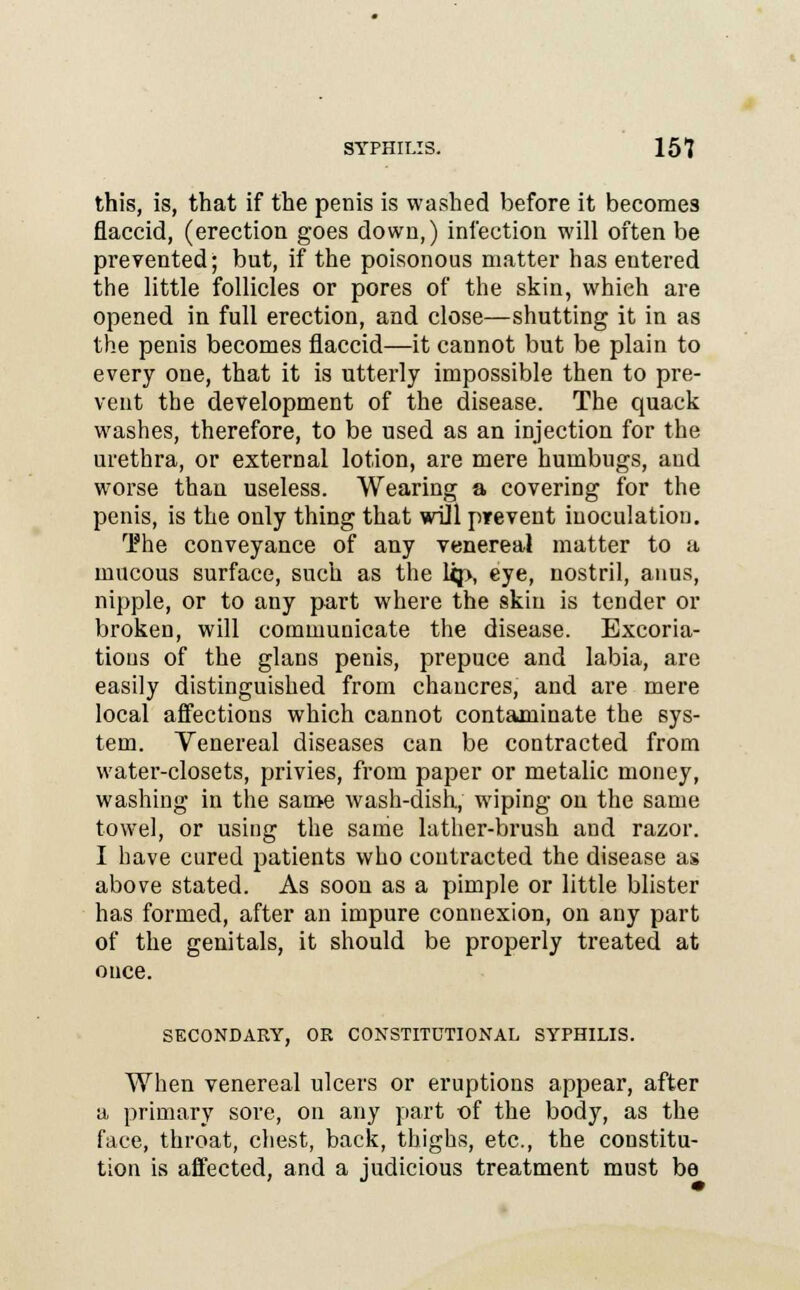 this, is, that if the penis is washed before it becomes flaccid, (erection goes down,) infection will often be prevented; but, if the poisonous matter has entered the little follicles or pores of the skin, which are opened in full erection, and close—shutting it in as the penis becomes flaccid—it cannot but be plain to every one, that it is utterly impossible then to pre- vent the development of the disease. The quack washes, therefore, to be used as an injection for the urethra, or external lotion, are mere humbugs, and worse thau useless. Wearing a covering for the penis, is the only thing that wiJl prevent inoculation. The conveyance of any venereal matter to a mucous surface, such as the Up, eye, nostril, anus, nipple, or to any part where the skin is tender or broken, will communicate the disease. Excoria- tions of the glans penis, prepuce and labia, are easily distinguished from chancres, and are mere local affections which cannot contaminate the sys- tem. Venereal diseases can be contracted from water-closets, privies, from paper or metalic money, washing in the same wash-dish, wiping on the same towel, or using the same lather-brush and razor. I have cured patients who contracted the disease as above stated. As soon as a pimple or little blister has formed, after an impure connexion, on any part of the genitals, it should be properly treated at once. SECONDARY, OR CONSTITUTIONAL SYPHILIS. When venereal ulcers or eruptions appear, after a primary sore, on any part of the body, as the face, throat, chest, back, thighs, etc., the constitu- tion is affected, and a judicious treatment must be