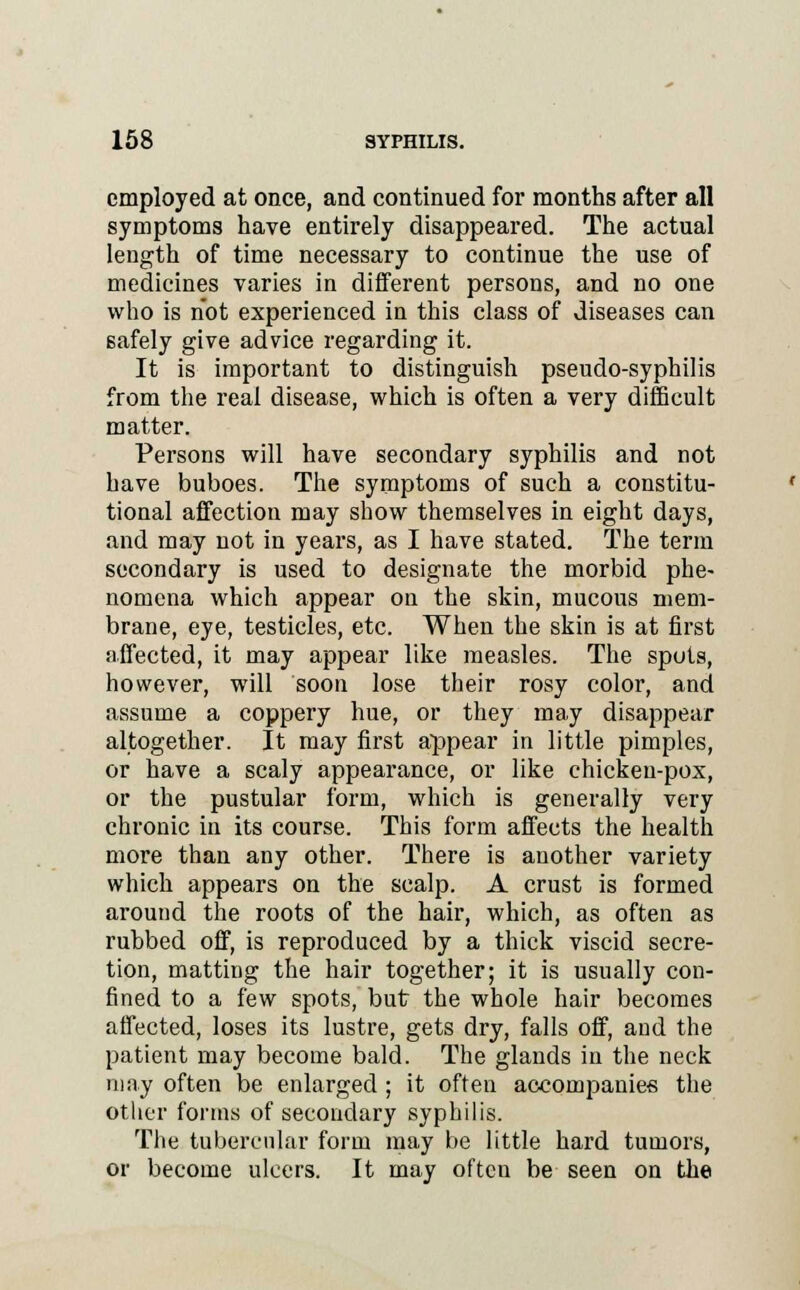 employed at once, and continued for months after all symptoms have entirely disappeared. The actual length of time necessary to continue the use of medicines varies in different persons, and no one who is not experienced in this class of diseases can safely give advice regarding it. It is important to distinguish pseudo-syphilis from the real disease, which is often a very difficult matter. Persons will have secondary syphilis and not have buboes. The symptoms of such a constitu- tional affection may show themselves in eight days, and may not in years, as I have stated. The term secondary is used to designate the morbid phe- nomena which appear on the skin, mucous mem- brane, eye, testicles, etc. When the skin is at first affected, it may appear like measles. The spots, however, will soon lose their rosy color, and assume a coppery hue, or they may disappear altogether. It may first appear in little pimples, or have a scaly appearance, or like chicken-pox, or the pustular form, which is generally very chronic in its course. This form affects the health more than any other. There is another variety which appears on the scalp. A crust is formed around the roots of the hair, which, as often as rubbed off, is reproduced by a thick viscid secre- tion, matting the hair together; it is usually con- fined to a few spots, but the whole hair becomes affected, loses its lustre, gets dry, falls off, and the patient may become bald. The glands in the neck may often be enlarged ; it often accompanies the other forms of secondary syphilis. The tubercular form may be little hard tumors, or become ulcers. It may often be seen on the