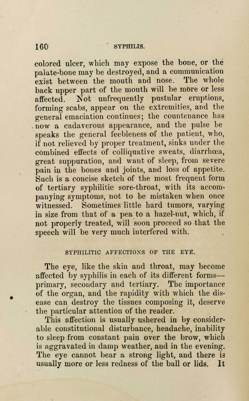 colored ulcer, which may expose the bone, or the palate-bone may be destroyed, and a communication exist between the mouth and nose. The whole back upper part of the mouth will be more or less affected. Not unfrequently pustular eruptions, forming scabs, appear on the extremities, and the general emaciation continues; the countenance has . now a cadaverous appearance, and the pulse be speaks the general feebleness of the patient, who, if not relieved by proper treatment, sinks under the combined effects of colliquative sweats, diarrhoea, great suppuration, and want of sleep, from severe pain in the bones and joints, and loss of appetite. Such is a concise sketch of the most frequent form of tertiary syphilitic sore-throat, with its accom- panying symptoms, not to be mistaken when once witnessed. Sometimes little hard tumors, varying in size from that of a pea to a hazel-nut, which, if not properly treated, will soon proceed so that the speech will be very much interfered with. SYPHILITIC AFFECTIONS OF THE EYE. The eye, like the skin and throat, may become affected by syphilis in each of its different forms— primary, secondary and tertiary. The importance of the organ, and the rapidity with which the dis- ease can destroy the tissues composing it, deserve the particular attention of the reader. This affection is usually ushered in by consider- able constitutional disturbance, headache, inability to sleep from constant pain over the brow, which is aggravated in damp weather, and in the evening. The eye cannot bear a strong light, and there i3 usually more or less redness of the ball or lids. It