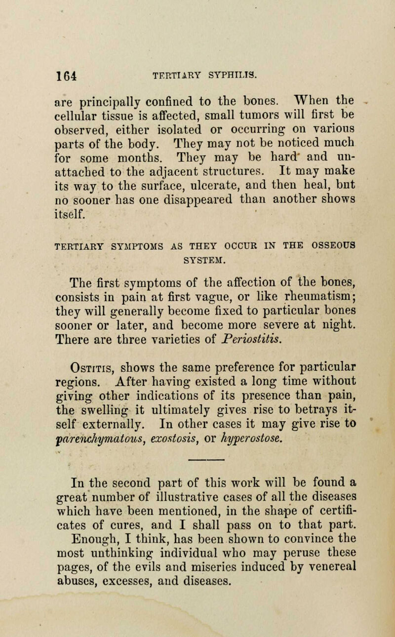 are principally confined to the bones. When the cellular tissue is affected, small tumors will first be observed, either isolated or occurring on various parts of the body. They may not be noticed much for some months. They may be hard' and un- attached to the adjacent structures. It may make its way to the surface, ulcerate, and then heal, but no sooner has one disappeared than another shows itself. TERTIARY SYMPTOMS AS THEY OCCUR IN THE OSSEOUS SYSTEM. The first symptoms of the affection of the bones, consists in pain at first vague, or like rheumatism; they will generally become fixed to particular bones sooner or later, and become more severe at night. There are three varieties of Periostitis. Ostitis, shows the same preference for particular regions. After having existed a long time without giving other indications of its presence than pain, the swelling it ultimately gives rise to betrays it- self externally. In other cases it may give rise to parenchymatous, exostosis, or hyperostose. In the second part of this work will be found a great number of illustrative cases of all the diseases which have been mentioned, in the shape of certifi- cates of cures, and I shall pass on to that part. Enough, I think, has been shown to convince the most unthinking individual who may peruse these pages, of the evils and miseries induced by venereal abuses, excesses, and diseases.