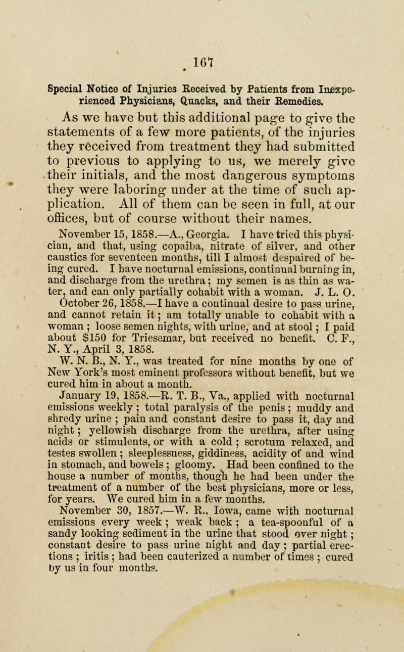 , 161 Special Notice of Injuries Received by Patients from Inexpe- rienced Physicians, Quacks, and their Remedies. As we have but this additional page to give the statements of a few more patients, of the injuries they received from treatment they had submitted to previous to applying to us, we merely give their initials, and the most dangerous symptoms they were laboring under at the time of such ap- plication. All of them can be seen in full, at our offices, but of course without their names. November 15,1858.—A., Georgia. I have tried this physi- cian, and that, using copaiba, nitrate of silver, and other caustics for seventeen months, till I almost despaired of be- ing cured. I have nocturnal emissions, contiuual burning in, and discharge from the urethra; my semen is as thin as wa- ter, and can only partially cohabit with a woman. J. L. 0. October 26,1858.—I have a continual desire to pass urine, and cannot retain it; am totally unable to cohabit with a woman ; loose semen nights, with urine, and at stool; I paid about $150 for Triesomar, but received no benefit. C. F., N. Y., April 3, 1858. W. N. B., N. Y., was treated for nine months by one of New York's most eminent professors without benefit, but we cured him in about a month. January 19, 1858.—R. T. B., Va., applied with nocturnal emissions weekly ; total paralysis of the penis ; muddy and shredy urine ; pain and constant desire to pass it, day and night; yellowish discharge from the urethra, after using acids or stimulents, or with a cold ; scrotum relaxed, and testes swollen ; sleeplessness, giddiness, acidity of and wind in stomach, and bowels ; gloomy. Had been confined to the house a number of months, though he had been under the treatment of a number of the best physicians, more or less, for years. We cured him in a few months. November 30, 1857.—W. R., Iowa, came with nocturnal emissions every week ; weak back ; a tea-spoonful of a sandy looking sediment in the urine that stood over night; constant desire to pass urine night and day; partial erec- tions ; iritis ; had been cauterized a number of times ; cured by us in four months.