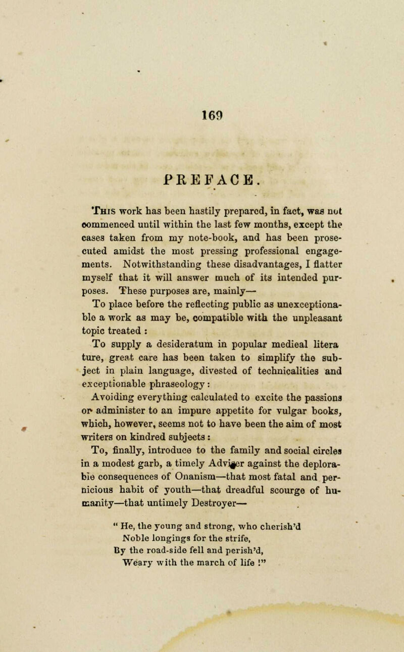 PREFACE. This work has been hastily prepared, in fact, was nut commenced until within the last few months, except the cases taken from my note-book, and has been prose- cuted amidst the most pressing professional engage- ments. Notwithstanding these disadvantages, I flatter myself that it will answer much of its intended pur- poses. These purposes are, mainly— To place before the reflecting public as unexceptiona- ble a work as may be, compatible with the unpleasant topic treated : To supply a desideratum in popular medieal litera ture, great care has been taken to simplify the sub- ject in plain language, divested of technicalities and exceptionable phraseology: Avoiding everything calculated to excite the passions or- administer to an impure appetite for vulgar books, which, however, seems not to have been the aim of most writers on kindred subjects : To, finally, introduce to the family and social circles in a modest garb, a timely Adviser against the deplora- ble consequences of Onanism—that most fatal and per- nicious habit of youth—that dreadful scourge of hu- manity—that untimely Destroyer—  He, Hie young and strong, who cherish'd Noble longings for the strife, By the road-side fell and perish'd, Weary with the march of life !