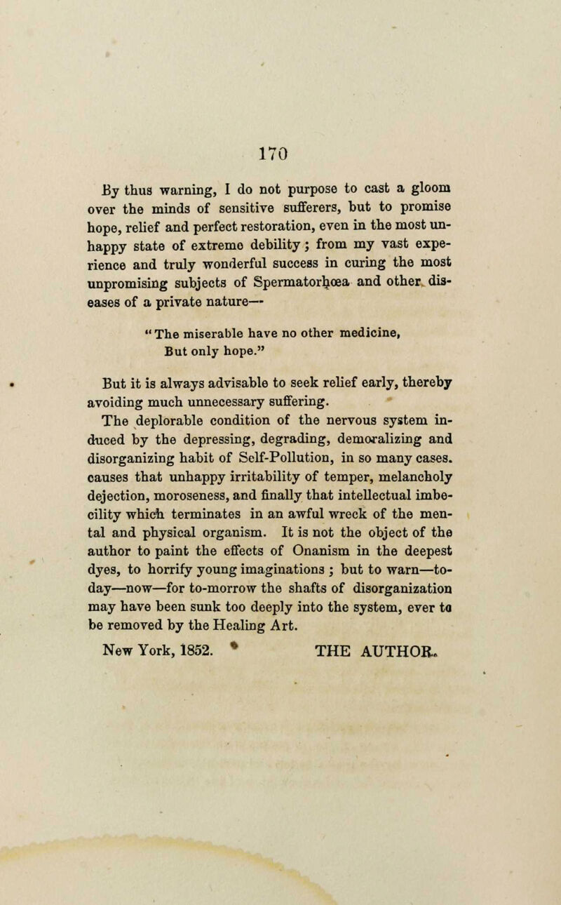 By thus warning, I do not purpose to cast a gloom over the minds of sensitive sufferers, but to promise hope, relief and perfect restoration, even in the most un- happy state of extremo debility; from my vast expe- rience and truly wonderful success in curing the most unpromising subjects of Spermatorljoea and other dis- eases of a private nature—  The miserable have no other medicine, But only hope. But it is always advisable to seek relief early, thereby avoiding much unnecessary suffering. The deplorable condition of the nervous system in- duced by the depressing, degrading, demoralizing and disorganizing habit of Self-Pollution, in so many cases, causes that unhappy irritability of temper, melancholy dejection, moroseness, and finally that intellectual imbe- cility which terminates in an awful wreck of the men- tal and physical organism. It is not the object of the author to paint the effects of Onanism in the deepest dyes, to horrify young imaginations ; but to warn—to- day—now—for to-morrow the shafts of disorganization may have been sunk too deeply into the system, ever to be removed by the Healing Art. New York, 1852. • THE AUTHOR.