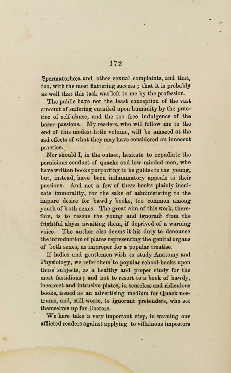 Spermatorhoea and other sexual complaints, and that, too, with the most flattering success ; that it is probably as well that this task was left to me by the profession. The public have not the least conception of the vast amount of suffering entailed upon humanity by the prac- tice of self-a-buse, and the too free indulgence of the baser passions. My readers, who will follow me to the end of this modest little volume, will be amazed at the sad effects of what they may have considered an innocent practice. Nor should I, in the outset, hesitate to repudiate the pernicious conduct of quacks and low-minded men, who have written books purporting to be guides to the young, but, instead, have been inflammatory appeals to their passions. And not a few of these books plainly incul- cate immorality, for the sake of administering to the impure desire for bawdy books, too common among youth of b oth sexes. The great aim of this work, there- fore, is to rescue the young and ignorant from the frightful abyss awaiting them, if deprived of a warning voice. The author also deems it his duty to denounce the introduction of plates representing the genital organs of joth sexes, as improper for a popular treatise. If ladies and gentlemen wish to study Anatomy and Physiology, we refer them'to popular school-books upon those subjects, as a healthy and proper study for the most fastidious ; and not to resort to a book of bawdy, incorrect and intrusive plates, iu senseless and ridiculous books, issued as an advertising medium for Quack nos- trums, and, still worse, to ignorant pretenders, who set themselves up for Doctors. We here take a very important step, in warning our afflicted readers against applying to villainous impostors