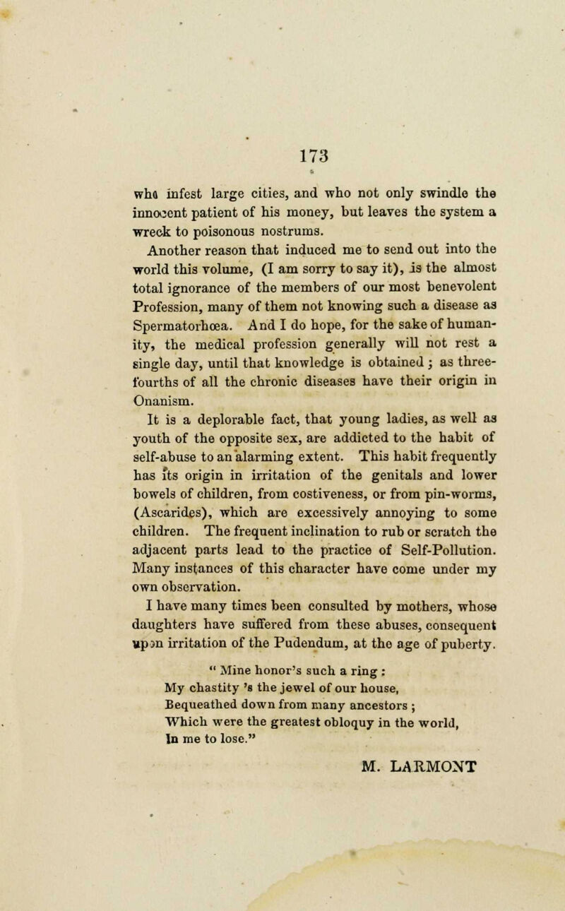 wha infest large cities, and who not only swindle the innocent patient of his money, but leaves the system a wreck to poisonous nostrums. Another reason that induced me to send out into the world this volume, (I am sorry to say it), is the almost total ignorance of the members of our most benevolent Profession, many of them not knowing such a disease as Spermatorhcea. And I do hope, for the sake of human- ity, the medical profession generally will not rest a single day, until that knowledge is obtained ; as three- fourths of all the chronic diseases have their origin in Onanism. It is a deplorable fact, that young ladies, as well as youth of the opposite sex, are addicted to the habit of self-abuse to an alarming extent. This habit frequently has its origin in irritation of the genitals and lower bowels of children, from costiveness, or from pin-worms, (Ascarides), which are excessively annoying to some children. The frequent inclination to rub or scratch the adjacent parts lead to the practice of Self-Pollution. Many instances of this character have come under my own observation. I have many times been consulted by mothers, whose daughters have suffered from these abuses, consequent »p jn irritation of the Pudendum, at tho age of puberty.  Mine honor's such a ring : My chastity 's the jewel of our house, Bequeathed down from many ancestors ; Which were the greatest obloquy in the world, In me to lose. M. LARMONT