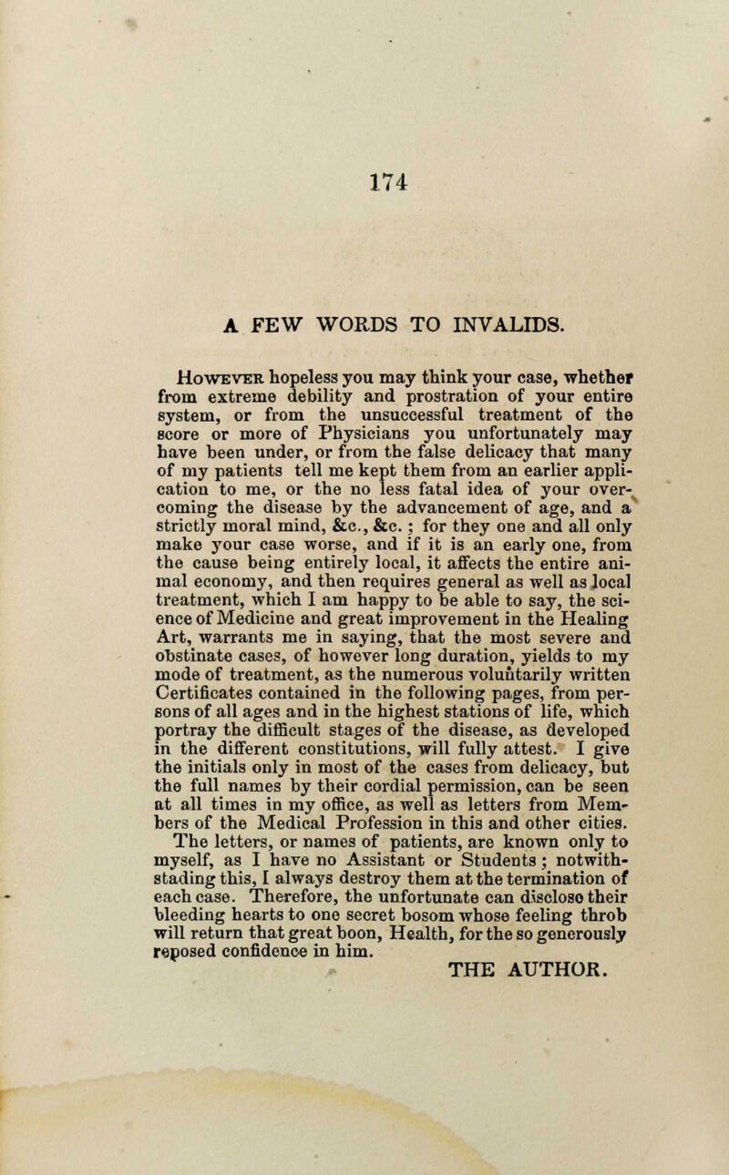 A FEW WORDS TO INVALIDS. However hopeless you may think your case, whether from extreme debility and prostration of your entire system, or from the unsuccessful treatment of the score or more of Physicians you unfortunately may have been under, or from the false delicacy that many of my patients tell me kept them from an earlier appli- cation to me, or the no less fatal idea of your over-% coming the disease by the advancement of age, and a strictly moral mind, &c, &c.; for they one and all only make your case worse, and if it is an early one, from the cause being entirely local, it affects the entire ani- mal economy, and then requires general as well as local treatment, which I am happy to be able to say, the sci- ence of Medicine and great improvement in the Healing Art, warrants me in saying, that the most severe and obstinate cases, of however long duration, yields to my mode of treatment, as the numerous voluntarily written Certificates contained in the following pages, from per- sons of all ages and in the highest stations of life, which portray the difficult stages of the disease, as developed in the different constitutions, will fully attest. I give the initials only in most of the cases from delicacy, but the full names by their cordial permission, can be seen at all times in my office, as well as letters from Mem- bers of the Medical Profession in this and other cities. The letters, or names of patients, are known only to myself, as I have no Assistant or Students; notwith- stading this, I always destroy them at the termination of each case. Therefore, the unfortunate can discloso their bleeding hearts to one secret bosom whose feeling throb will return that great boon, Health, for the so generously reposed confidence in him. THE AUTHOR.