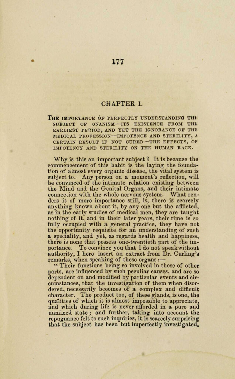 CHAPTER 1. The importance of perfectly understanding thi- subject of onanism—its existence from th1 earliest period, and yet the ignorance of thj medical profession—impotence and sterility, a certain result if not cured—the effects, of impotency and sterility on the human race. Why is this an important subject 1 It is because the commencement of this habit is the laying the founda- tion of almost every organic disease, the vital system is subject to. Any person on a moment's reflection, will be convinced of the intimate relation existing between the Mind and the Genital Organs, and their intimate connection with the whole nervous system. What ren- ders it of more importance still, is, there is scarcely anything known about it, by any one but the afflicted, as in the early studies of medical men, they are taught nothing of it, and in their later years, their time is so fully occupied with a general practice, they have not the opportunity requisite for an understanding of such a speciality, and yet, as regards health and happiness, there is none that possess one-twentieth part of the im- portance. To convince you that I do not speakwithout authority, I here insert an extract from Dr. Curling'a remarks, when speaking of these organs :—  Their functions being so involved in those of other parts, are influenced by such peculiar causes, and are so dependent on and modified by particnlar events and cir- cumstances, that the investigation of them when disor- dered, necessarily becomes of a complex and difficult character. The product too, of these glands, is one, the qualities of which it is almost impossible to appreciate, and which during life is never afforded in a pure and unmixed state; and further, taking into account the repugnance felt to such inquiries, it is scarcely surprising that the subject has been but imperfectly investigated,