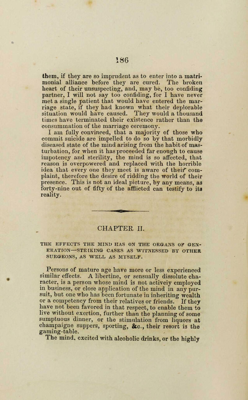 them, if they are so imprudent as to enter into a matri- monial alliance before they are cured. The broken heart of their unsuspecting, and, may be, too confiding partner, I will not say too confiding, for I have never met a single patient that would have entered the mar- riage state, if they had known what their deplorable situation would have caused. They would a thousand times have terminated their existence rather than the consummation of the marriage ceremony. I am fully convinced, that a majority of those who commit suicide are impelled to do so by that morbidly diseased state of the mind arising from the habit of mas- turbation, for when it has proceeded far enough to cause impotency and sterility, the mind is so affected, that reason is overpowered and replaced with the horrible idea that every one they meet is aware of their com- plaint, therefore the desire of ridding the world of their presence. This is not an ideal picture, by any means, as forty-nine out of fifty of the afflicted can testify to its reality. CHAPTER II. THE EFFECTS THE MINI) HAS ON THE ORGANS OF GEN- ERATION—STRIKING CASES AS WITNESSED BY OTHER SURGEONS, AS WELL AS MYSELF. _ Persons of mature age have more or less experienced similar effects. A libertine, or sensually dissolute cha- racter, is a person whose mind is not activeiy employed in business, or close application of the mind in any pur- suit, but one who has been fortunate in inheriting wealth or a competency from their relatives or friends. If they have not been favored in that respect, to enable them to live without exertion, further than the planning of some sumptuous dinner, or the stimulation from liquors at champaigne suppers, sporting, &c., their resort is the gaming-table. The mind, excited with alcoholic drinks, or the highly