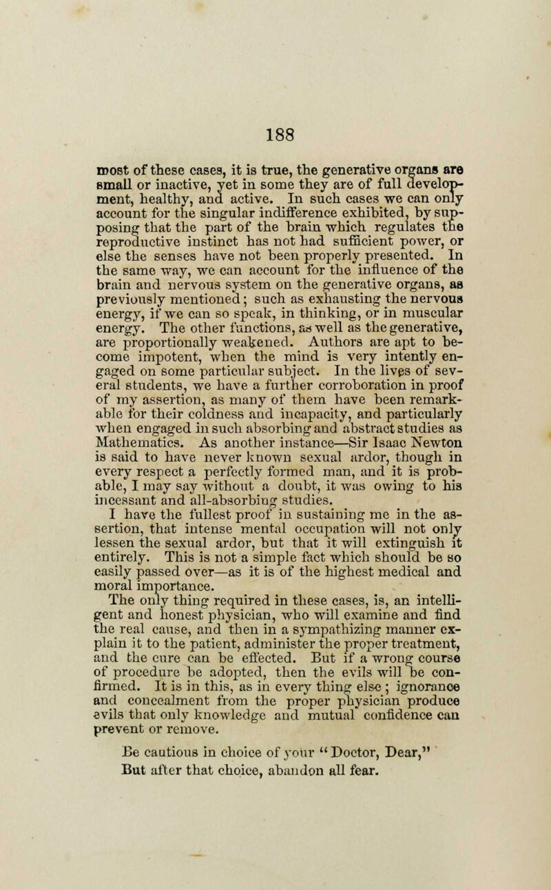roost of these cases, it is true, the generative organs are small or inactive, yet in some they are of full develop- ment, healthy, and active. In such cases we can only account for the singular indifference exhibited, by sup- posing that the part of the brain which regulates the reproductive instinct has not had sufficient power, or else the senses have not been properly presented. In the same way, we can account for the influence of the brain and nervous system on the generative organs, as previously mentioned; such as exhausting the nervous energy, if we can so speak, in thinking, or in muscular energy. The other functions, as well as the generative, are proportionally weakened. Authors are apt to be- come impotent, when the mind is very intently en- gaged on some particular subject. In the lives of sev- eral students, we have a further corroboration in proof of my assertion, as many of them have been remark- able for their coldness and incapacity, and particularly when engaged in such absorbing and abstract studies as Mathematics. As another instance—Sir Isaac Newton is said to have never known sexual ardor, though in every respect a perfectly formed man, and it is prob- able, I may say without a doubt, it was owing to his incessant and all-absorbing studies. I have the fullest proof in sustaining me in the as- sertion, that intense mental occupation will not only lessen the sexual ardor, but that it will extinguish it entirely. This is not a simple fact which should be so easily passed over—as it is of the highest medical and moral importance. The only thing required in these cases, is, an intelli- gent and honest physician, who will examine and find the real cause, and then in a sympathizing manner ex- plain it to the patient, administer the proper treatment, and the cure can be effected. But if a wrong course of procedure be adopted, then the evils will be con- firmed. It is in this, as in every thing else ; ignorance and concealment from the proper physician produce evils that only knowledge and mutual confidence can prevent or remove. Be cautious in choice of your  Doctor, Dear, But after that choice, abandon all fear.