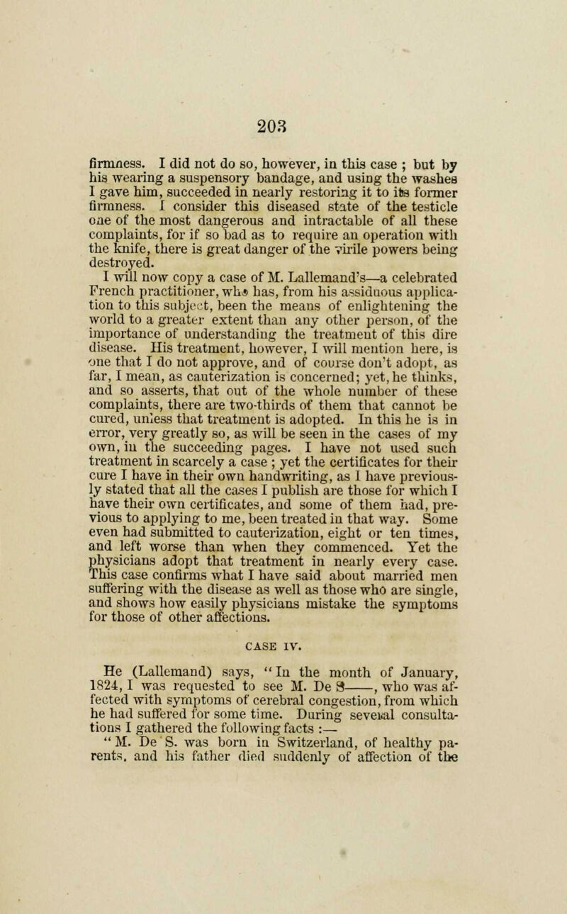 firmness. I did not do so, however, in this case ; but by his wearing a suspensory bandage, and using the washes I gave him, succeeded in nearly restoring it to its former firmness. I consider this diseased state of the testicle one of the most dangerous and intractable of all these complaints, for if so bad as to require an operation with the knife, there is great danger of the virile powers being destroyed. I will now copy a case of M. Lallemand's—a celebrated French practitioner, wh* has, from his assiduous applica- tion to this subject, been the means of enlightening the world to a greater extent than any other person, of the importance of understanding the treatment of this dire disease. His treatment, however, I will mention here, is one that I do not approve, and of course don't adopt, as far, I mean, as cauterization is concerned; yet, he thinks, and so asserts, that out of the whole number of these complaints, there are two-thirds of them that cannot be cured, unless that treatment is adopted. In this he is in error, very greatly so, as will be seen in the cases of my own, in the succeeding pages. I have not used such treatment in scarcely a case ; yet the certificates for their cure I have in their own handwriting, as 1 have previous- ly stated that all the cases I publish are those for which I have their own certificates, and some of them had, pre- vious to applying to me, been treated in that way. Some even had submitted to cauterization, eight or ten times, and left worse than when they commenced. Yet the physicians adopt that treatment in nearly every case. This case confirms what I have said about married men suffering with the disease as well as those who are single, and shows how easily physicians mistake the symptoms for those of other affections. He (Lallemand) says,  In the month of January, 1824,1 was requested to see M. De S , who was af- fected with symptoms of cerebral congestion, from which he had suffered for some time. During several consulta- tions I gathered the following facts :—  M. De S. was born in Switzerland, of healthy pa- rents, and his father died suddenly of affection of the