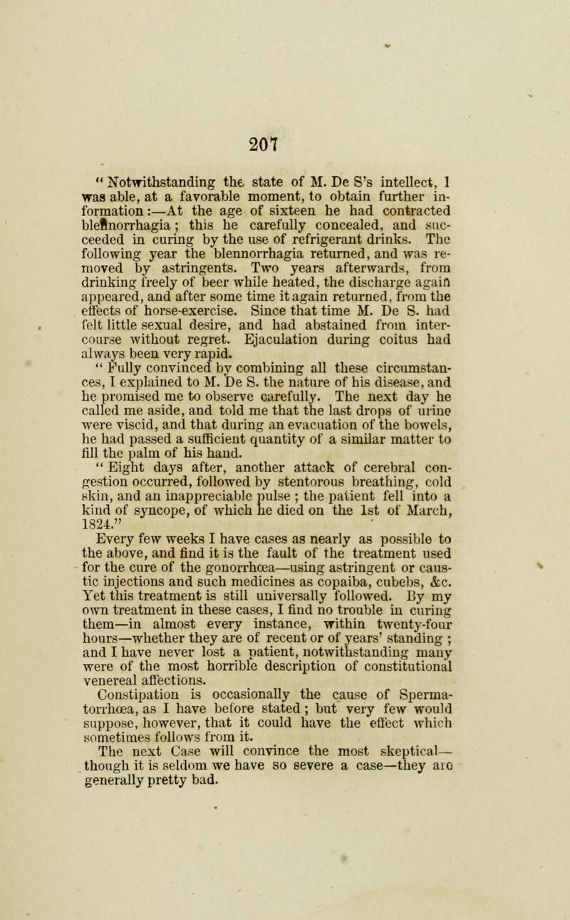  Notwithstanding the state of M. De S's intellect, 1 was able, at a favorable moment, to obtain further in- formation :—At the age of sixteen he had contracted bleBnorrhagia; this he carefully concealed, and suc- ceeded in curing by the use of refrigerant drinks. The following year the blennorrhagia returned, and was re- moved by astringents. Two years afterwards, from drinking freely of beer while heated, the discharge again appeared, and after some time it again returned, from the effects of horse-exercise. Since that time M. De S. had felt little sexual desire, and had abstained from inter- course without regret. Ejaculation during coitus had always been very rapid.  Fully convinced by combining all these circumstan- ces, I explained to M. De S. the nature of his disease, and he promised me to observe carefully. The next day he called me aside, and told me that the last drops of urine were viscid, and that during an evacuation of the bowels, he had passed a sufficient quantity of a similar matter to fill the palm of his hand.  Eight days after, another attack of cerebral con- gestion occurred, followed by stentorous breathing, cold skin, and an inappreciable pulse ; the patient fell into a kind of syncope, of which he died on the 1st of March, 1824. Every few weeks I have cases as nearly as possible to the above, and find it is the fault of the treatment used for the cure of the gonorrhoea—using astringent or caus- tic injections and such medicines as copaiba, cubebs, &c, Yet this treatment is still universally followed. By my own treatment in these cases, I find no trouble in curing them—in almost every instance, within twenty-four hours—whether they are of recent or of years' standing ; and I have never lost a patient, notwithstanding many were of the most horrible description of constitutional venereal affections. Constipation is occasionally the cause of Sperma- torrhoea, as I have before stated; but very few would suppose, however, that it could have the efl'ect which sometimes follows from it. The next Case will convince the most skeptical— though it is seldom we have so severe a case—they aio generally pretty bad.