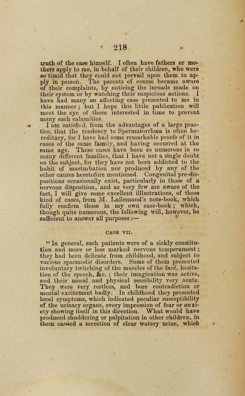 imth of the case himself. I often have fathers or mo- thers apply to me, in behalf of their children, who were so timid that they could not prevail upon them to ap- ply in person. The parents of course became aware of their complaints, by noticing the inroads made on their system or by watching their suspicious actions. I have had many a>n affecting case presented to me in this manner ; but I hope this little publication will meet the eye of those interested in time to prevent many such calamities. I am satisfied, from the advantages of a large prac- tice, that the tendency to Spermatorrhoea is often he- reditary, for 1 have had some remarkable proofs of it in cases of the same family, and having occurred at the same age. These cases have been so numerous in so many different families, that I have not a single doubt on the subject, for they have not been addicted to the habit of masturbation nor produced by any of tho other causes heretofore mentioned. Congenital pre-dis- positions occasionally exist, particularly in those of a nervous disposition, and as very few are aware of the fact, I will give some excellent illlustrations, of these kind of cases, from M. Lallemand's note-book, which fully confirm those in my own case-book; which, though quite numerous, the following will, however, be sufficient to answer all purposes :—  In general, such patients were of a sickly constitu- tion and more or less marked nervous temperament; they had been delicate from childhood, and subject to various spasmodic disorders. Some of them presented involuntary twitching of the muscles of the face, hesita- tion of the speech, &c. ; their imagination was active, and their moral and physical sensibility very acute. They were very restless, and bore contradiction or mental excitement badly. In childhood they presented local symptoms, which indicated peculiar susceptibility of the urinary organs, every impression of fear or anxi- ety showing itself in this direction. What would have produced shuddering or palpitation in other children, in them caused a secretion of clear watery urine, which