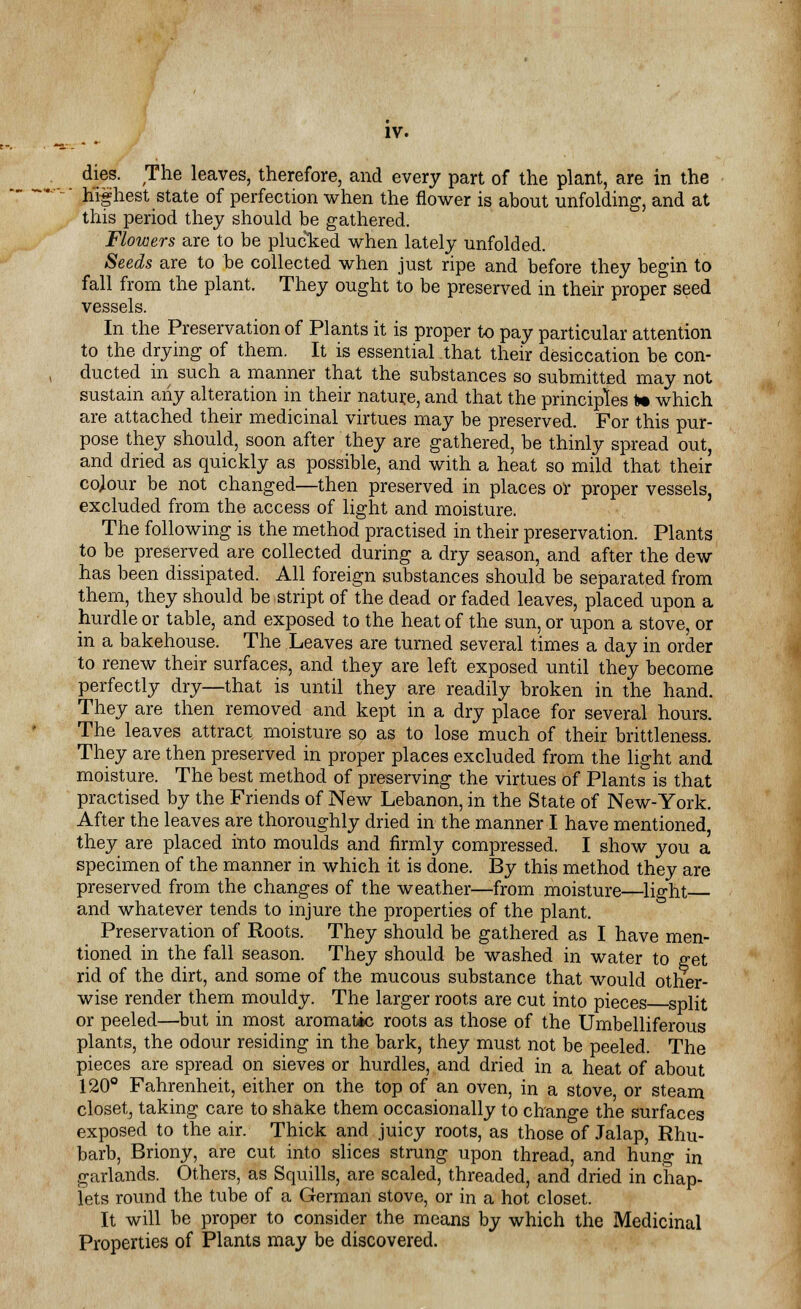dies. The leaves, therefore, and every part of the plant, are in the  highest state of perfection when the flower is about unfolding, and at this period they should be gathered. Flowers are to be plucked when lately unfolded. Seeds are to be collected when just ripe and before they begin to fall from the plant. They ought to be preserved in their proper seed vessels. In the Preservation of Plants it is proper to pay particular attention to the drying of them. It is essential that their desiccation be con- ducted in such a manner that the substances so submitted may not sustain any alteration in their nature, and that the principles to which are attached their medicinal virtues may be preserved. For this pur- pose they should, soon after they are gathered, be thinly spread out, and dried as quickly as possible, and with a heat so mild that their colour be not changed—then preserved in places or proper vessels, excluded from the access of light and moisture. The following is the method practised in their preservation. Plants to be preserved are collected during a dry season, and after the dew has been dissipated. All foreign substances should be separated from them, they should be stript of the dead or faded leaves, placed upon a hurdle or table, and exposed to the heat of the sun, or upon a stove, or in a bakehouse. The Leaves are turned several times a day in order to renew their surfaces, and they are left exposed until they become perfectly dry—that is until they are readily broken in the hand. They are then removed and kept in a dry place for several hours. The leaves attract moisture so as to lose much of their brittleness. They are then preserved in proper places excluded from the light and moisture. The best method of preserving the virtues of Plants is that practised by the Friends of New Lebanon, in the State of New-York. After the leaves are thoroughly dried in the manner I have mentioned, they are placed into moulds and firmly compressed. I show you a specimen of the manner in which it is done. By this method they are preserved from the changes of the weather—from moisture—light and whatever tends to injure the properties of the plant. Preservation of Roots. They should be gathered as I have men- tioned in the fall season. They should be washed in water to get rid of the dirt, and some of the mucous substance that would other- wise render them mouldy. The larger roots are cut into pieces split or peeled—but in most aromatic roots as those of the Umbelliferous plants, the odour residing in the bark, they must not be peeled. The pieces are spread on sieves or hurdles, and dried in a heat of about 120° Fahrenheit, either on the top of an oven, in a stove or steam closet, taking care to shake them occasionally to change the surfaces exposed to the air. Thick and juicy roots, as those of Jalap, Rhu- barb, Briony, are cut into slices strung upon thread, and hung in garlands. Others, as Squills, are scaled, threaded, and dried in chap- lets round the tube of a German stove, or in a hot closet. It will be proper to consider the means by which the Medicinal Properties of Plants may be discovered.