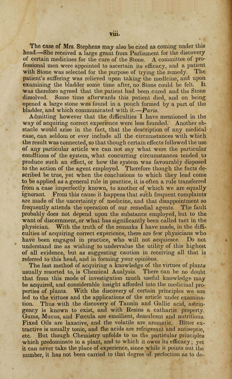 The case of Mrs. Stephens may also be cited as coming under this head.—She received a large grant from Parliament for the discovery of certain medicines for the cure of the Stone. A committee of pro- fessional men were appointed to ascertain its efficacy, and a patient with Stone was selected for the purpose of trying the remedy. The patient's suffering was relieved upon taking the medicine, and upon examining the bladder some time after, no Stone could be felt. It was therefore agreed that the patient had been cured and the Stone dissolved. Some time afterwards this patient died, and on being opened a large stone was found in a pouch formed by a part of the bladder, and which communicated with it.—Paris. Admitting however that the difficulties I have mentioned in the way of acquiring correct experience were less founded. Another ob- stacle would arise in the fact, that the description of any medical- case, can seldom or ever include all the circumstances with which the result was connected, so that though certain effects followed the use of any particular article we can not say what were the particular conditions of the system, what concurring circumstances tended to produce such an effect, or how the system was favourably disposed to the action of the agent employed. Therefore though the facts de- scribed be true, yet when the conclusions to which they lead come to be applied as a general rule in practice, it is often a rule transferred from a case imperfectly known, to another of which we are equally ignorant. From this cause it happens that such frequent complaints are made of the uncertainty of medicine, and that disappointment so frequently attends the operation of our remedial agents. The fault probably does not depend upon the substance employed, but to the want of discernment, or what has significantly been called tact in the physician. With the truth of the remarks I have made, in the diffi- culties of acquiring correct experience, there are few physicians who have been engaged in practice, who will not acquiesce. Do not understand me as wishing to undervalue the utility of this highest of all evidence, but as suggesting caution in receiving all that is referred to this head, and in forming your opini6ns. The last method of acquiring a knowledge of the virtues of plants usually resorted to, is Chemical Analysis. There can be no doubt that from this mode of investigation much useful knowledge may be acquired, and considerable insight afforded into the medicinal pro- perties of plants. With the discovery of certain principles we are led to the virtues and the applications of the article under examina- tion. Thus with the discovery of Tannin and Gallic acid, astrin- gency is known to exist, and with Resins a cathartic property. Gums, Mucus, and Fcecula are emollient, demulcent and nutritious. Fixed Oils are laxative, and the volatile are aromatic. Bitter ex- tractive is usually tonic, and the acids are refrigerant and antiseptic, etc. But though Chemistry unfolds to us the particular principles which predominate in a plant, and to which it owes its efficacy; yet it can never take the place of experience, since while it points out the number, it has not been carried to that degree of perfection as to dc-