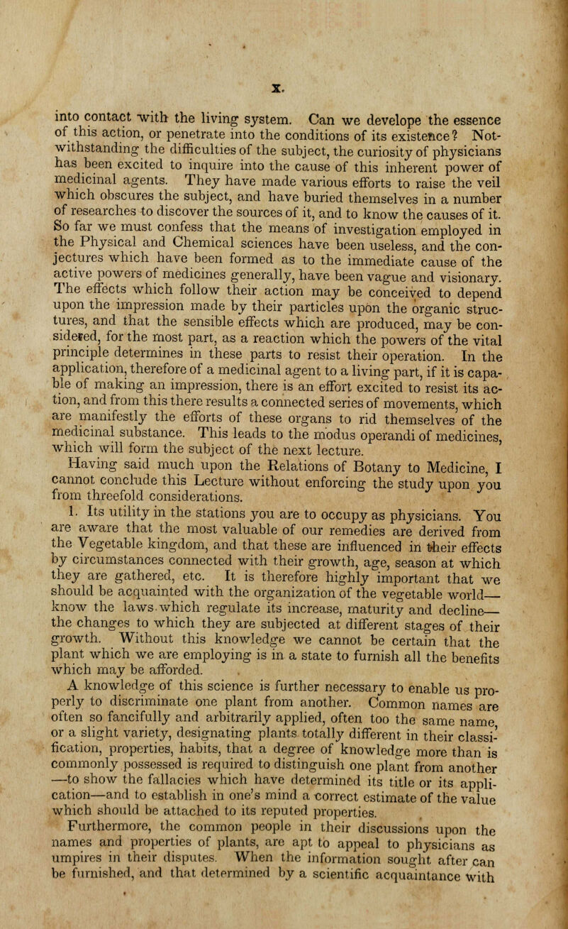 into contact with the living system. Can we develope the essence of this action, or penetrate into the conditions of its existence f Not- withstanding the difficulties of the subject, the curiosity of physicians has been excited to inquire into the cause of this inherent power of medicinal agents. They have made various efforts to raise the veil which obscures the subject, and have buried themselves in a number of researches to discover the sources of it, and to know the causes of it. So far we must confess that the means of investigation employed in the Physical and Chemical sciences have been useless, and the con- jectures which have been formed as to the immediate cause of the active powers of medicines generally, have been vague and visionary. The effects which follow their action may be conceived to depend upon the impression made by their particles upon the organic struc- tures, and that the sensible effects which are produced, may be con- sidered, for the most part, as a reaction which the powers of the vital principle determines in these parts to resist their operation. In the application, therefore of a medicinal agent to a living part, if it is capa- ble of making an impression, there is an effort excited to resist its ac- tion, and from this there results a connected series of movements, which are manifestly the efforts of these organs to rid themselves of the medicinal substance. This leads to the modus operandi of medicines, which will form the subject of the next lecture. Having said much upon the Relations of Botany to Medicine, I cannot conclude this Lecture without enforcing the study upon you from threefold considerations. 1. Its utility in the stations you are to occupy as physicians. You are aware that the most valuable of our remedies are derived from the Vegetable kingdom, and that these are influenced in Uheir effects by circumstances connected with their growth, age, season at which they are gathered, etc. It is therefore highly important that we should be acquainted with the organization of the vegetable world know the laws.which regulate its increase, maturity and decline the changes to which they are subjected at different stages of their growth. Without this knowledge we cannot be certain that the plant which we are employing is in a state to furnish all the benefits which may be afforded. A knowledge of this science is further necessary to enable us pro- perly to discriminate one plant from another. Common names are often so fancifully and arbitrarily applied, often too the same name or a slight variety, designating plants totally different in their classi- fication, properties, habits, that a degree of knowledge more than is commonly possessed is required to distinguish one plant from another —to show the fallacies which have determined its title or its appli- cation—and to establish in one's mind a correct estimate of the value which should be attached to its reputed properties. Furthermore, the common people in their discussions upon the names and properties of plants, are apt to appeal to physicians as umpires in their disputes. When the information sought after can be furnished, and that determined by a scientific acquaintance with