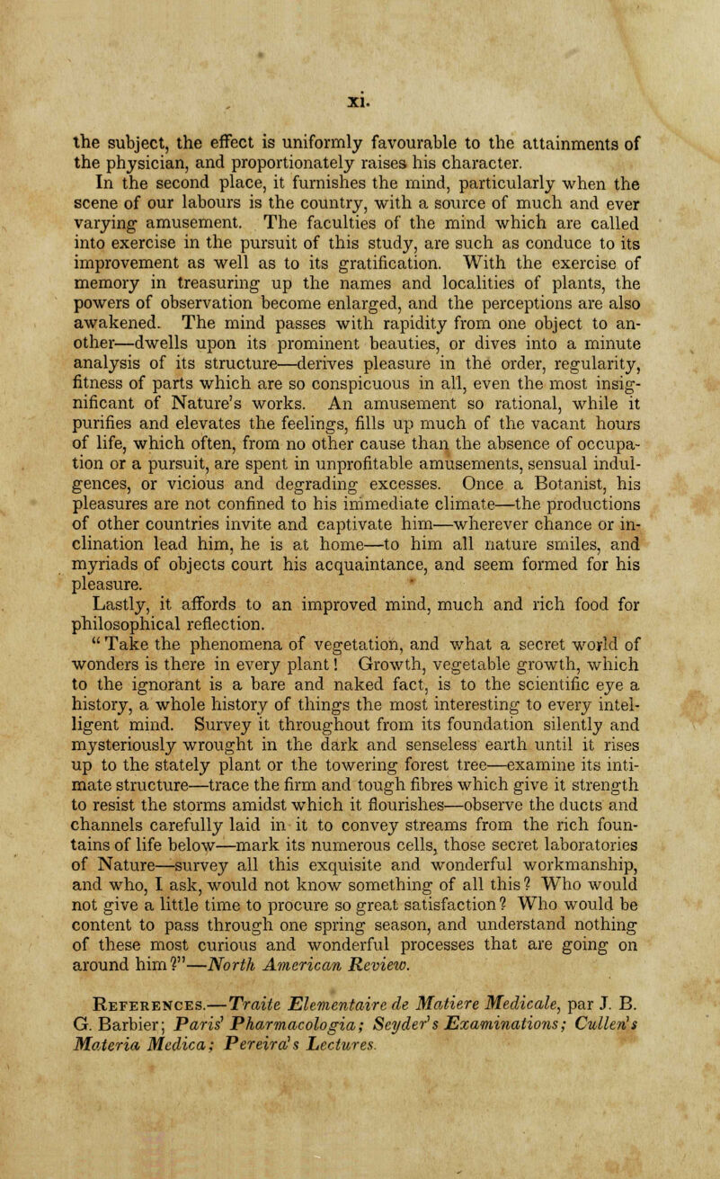 the subject, the effect is uniformly favourable to the attainments of the physician, and proportionately raises his character. In the second place, it furnishes the mind, particularly when the scene of our labours is the country, with a source of much and ever varying amusement. The faculties of the mind which are called into exercise in the pursuit of this study, are such as conduce to its improvement as well as to its gratification. With the exercise of memory in treasuring up the names and localities of plants, the powers of observation become enlarged, and the perceptions are also awakened. The mind passes with rapidity from one object to an- other—dwells upon its prominent beauties, or dives into a minute analysis of its structure—derives pleasure in the order, regularity, fitness of parts which are so conspicuous in all, even the most insig- nificant of Nature's works. An amusement so rational, while it purifies and elevates the feelings, fills up much of the vacant hours of life, which often, from no other cause than the absence of occupa- tion or a pursuit, are spent in unprofitable amusements, sensual indul- gences, or vicious and degrading excesses. Once a Botanist, his pleasures are not confined to his immediate climate—the productions of other countries invite and captivate him—wherever chance or in- clination lead him, he is at home—to him all nature smiles, and myriads of objects court his acquaintance, and seem formed for his pleasure. Lastly, it affords to an improved mind, much and rich food for philosophical reflection.  Take the phenomena of vegetation, and what a secret world of wonders is there in every plant! Growth, vegetable growth, which to the ignorant is a bare and naked fact, is to the scientific eye a history, a whole history of things the most interesting to every intel- ligent mind. Survey it throughout from its foundation silently and mysteriously wrought in the dark and senseless earth until it rises up to the stately plant or the towering forest tree—examine its inti- mate structure—trace the firm and tough fibres which give it strength to resist the storms amidst which it flourishes—observe the ducts and channels carefully laid in it to convey streams from the rich foun- tains of life below—mark its numerous cells, those secret laboratories of Nature—survey all this exquisite and wonderful workmanship, and who, I ask, would not know something of all this ? Who would not give a little time to procure so great satisfaction ? Who would be content to pass through one spring season, and understand nothing of these most curious and wonderful processes that are going on around him?—North American Review. References.—Traite Elementaire de Matiere Medicate, par J. B. G. Barbier; Paris1 Pharmacologia; Seyder1 s Examinations; Cullen's Materia Medica; Pereira's Lectures.