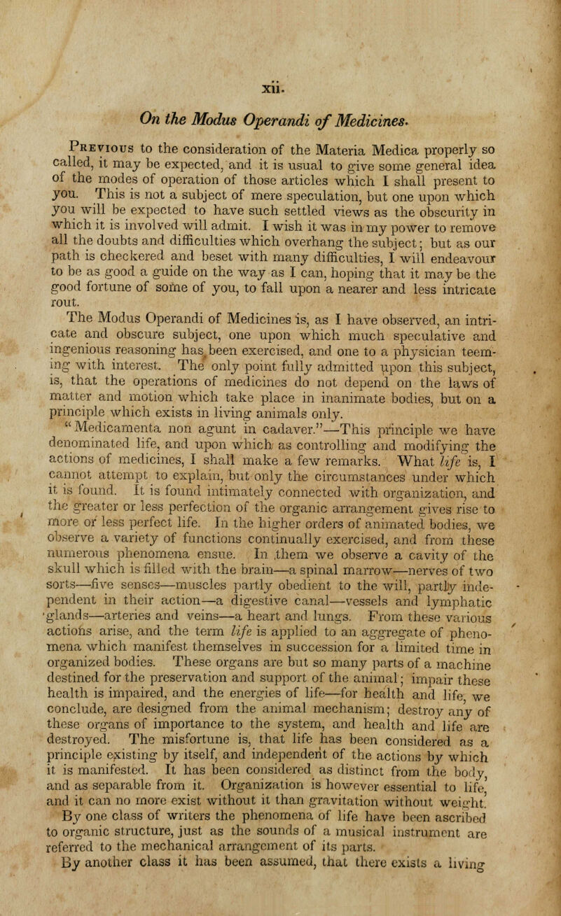 On the Modus Operandi of Medicines. Previous to the consideration of the Materia Medica properly so called, it may be expected, and it is usual to give some general idea of the modes of operation of those articles which I shall present to you. This is not a subject of mere speculation, but one upon which you will be expected to have such settled views as the obscurity in which it is involved will admit. I wish it was in my power to remove all the doubts and difficulties which overhang the subject; but as our path is checkered and beset with many difficulties, I will endeavour to be as good a guide on the way as I can, hoping that it may be the good fortune of some of you, to fall upon a nearer and less intricate rout. The Modus Operandi of Medicines is, as I have observed, an intri- cate and obscure subject, one upon which much speculative and ingenious reasoning has. been exercised, and one to a physician teem- ing with interest. The only point fully admitted upon this subject, is, that the operations of medicines do not depend on the laws of matter and motion which take place in inanimate bodies, but on a principle which exists in living animals only. Medicamenta non agunt in cadaver.—This principle we have denominated life, and upon which as controlling and modifying the actions of medicines, I shall make a few remarks. What life is, I cannot attempt _ to explain, but only the circumstances under which it is found. It is found intimately connected with organization, and the greater or less perfection of the organic arrangement gives rise to more or less perfect life. In the higher orders of animated bodies, we observe a variety of functions continually exercised, and from these numerous phenomena ensue. In .them we observe a cavity of the skull which is filled with the brain—a spinal marrow—nerves of two sorts—five senses—muscles partly obedient to the will, partly inde- pendent in their action—a digestive canal—vessels and lymphatic •glands—arteries and veins—a heart and lungs. From these various actioiis arise, and the term life is applied to an aggregate of pheno- mena which manifest themselves in succession for a limited time in organized bodies. These organs are but so many parts of a machine destined for the preservation and support of the animal; impair these health is impaired, and the energies of life—for health and life we conclude, are designed from the animal mechanism; destroy any of these organs of importance to the system, and health and' life are destroyed. The misfortune is, that life has been considered as a principle existing by itself, and independent of the actions by which it is manifested. It has been considered as distinct from trie body and as separable from it. Organization is however essential to life and it can no more exist without it than gravitation without weight. By one class of writers the phenomena of life have been ascribed to organic structure, just as the sounds of a musical instrument are referred to the mechanical arrangement of its parts. By another class it has been assumed, that there exists a living